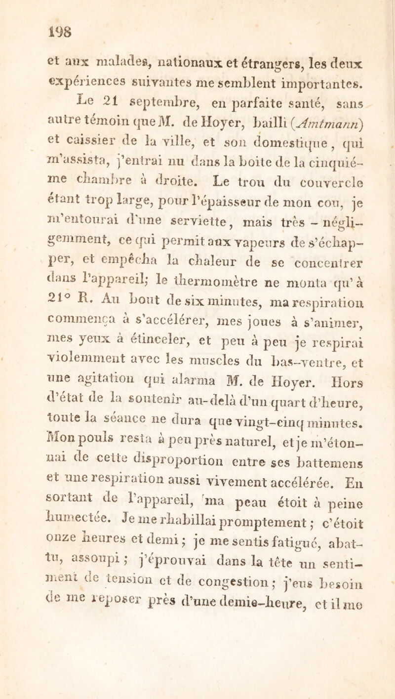 m et aux malades, nalionaux et étrangers, les deux expeiieiices siiiyaiites me semblent importantes. Le 21 septembre, en parfaite santé, sans antre témoin (|ueM. de Hoyer, bailli {yimtmanîi) et caissier de la yille, et son doiîîestii|ne , cjiii m assista, j’entrai nu dans la boite de la cinquiè- me clîambre a droite. Le trou du couvercle étant trop large, pour l’épaisseur de mon cou, je 3n entourai diine serviette, mais très — négli- gemment, ce qui permit aux vapeurs de s’échap- per, et empeciia la chaleur de se concentrer dans l’appareil,* le thermomètre ne monta qu’ à 21^ Pu Au bout de six minutes, ma respiration commença à s’accélérer, mes joues à s’animer, mes yeux a etinceler, et peu à peu je respirai Yiolenimeiit avec les muscles du bas-ventre, et une agitation qui alarma M. de Hoyer. Hors d état de la soutenir au-delà d’un quart d’heure, toute la seaiice ne dura que vingt-cinq minutes. Mon pouls resta à peu près naturel, et je m’éton- nai de celle disproportion entre ses Lattemeiis et une respiration aussi vivement accélérée. En sortant de i appareil, ^ma peau étoit à peine humectee. Je me rhabillai promptement ,* c’étoit onze heures et demi; je me sentis fatitJ^iié, abat- tu, assoupi ; j’éprouvai dans la tête un senti- ment de tension et de congestion; j’eus besoin de me reposer près d’une demie-heure, ctibno