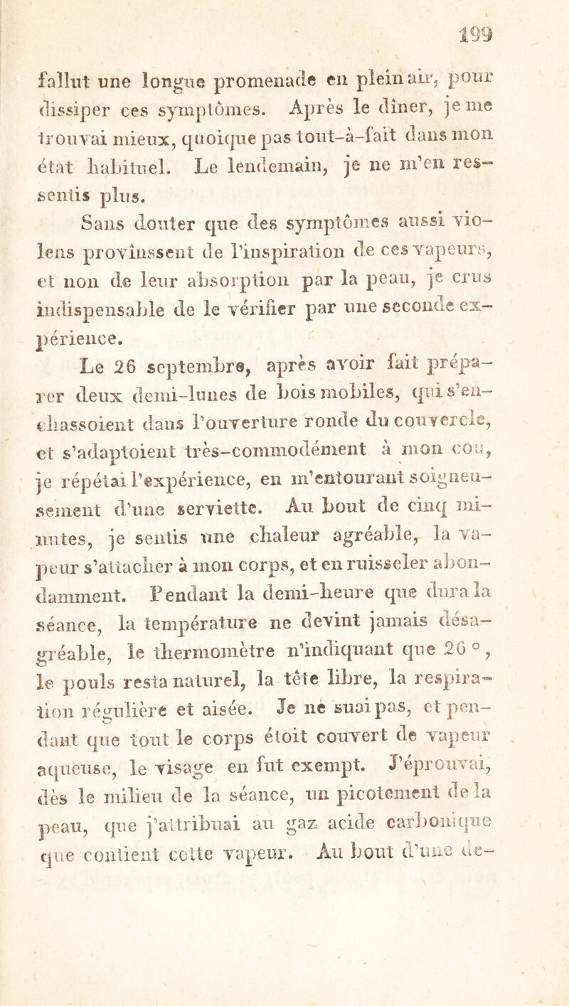 fallut une longue promeuacie en plein air. pour dissiper ces sympiornes. Après le dîner, je me irouvai mieux, quoique pas toiit-à-lait dans mon état liaLitiiel. Le lendemain, je ne m’en res- sentis plus. Sans douter que des symptômes aussi vio- lens provinssent de rinspiration de ces vapeurs, et non de leur absorption par la peau, je crus indispensable de le vérifier par une seconde ex- périence. Le 26 septembre, après avoir fait prépa- rer deux demi-lunes de bois mobiles, qui s eu— ciiassoient dans rouTcrture ronde du coiiTercle, et s’adaptoient très-commodément à mon cou, je répétai l’expérience, en m’entourant soigneu- sement d’une serviette. Au bout de cinq mi- nutes, je sentis ïuie chaleur agréable, la va- peur s’altaclier à mon corps, et en ruisseler abon- damment. Pendant la demi-lieure que dura la séance, la température ne devint jamais desa— j^réable, le thermomètre n’indiquant que 26 ^ , le pouls resta naturel, la tête libre, la respira- tion régulière et aisée. Je ne suoipas, et peu— O dant que tout le corps étoit couvert de vapeur acpieuse, le visage en fut exempt. J’éprouvai, dès le milieu de la séance, un picotement delà peau, que j’attribuai au gaz acide carl^oiiiqne que contient celte vapeur. Au bout d’une de-