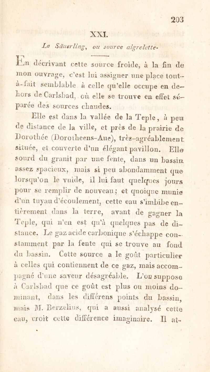 XXÎ Le Sâusrling^ ou source aigrelette- n (lécriyant ceUe source froide, à la fin de mon ouvrage, c’est loi assigner mie place tont— a-iait semblable à celle qu’elle occupe en de-~ Lors de Carlsbad, oii elle se trouve en effet parce des sources cliaudes. Elle est dans la vallée de la Teple, à peu de distance de la ville, et près de la prairie de Borotliée (Borotlieens-Aue), très-agréablement située, et couverte d’nn élégant pavillon. Elb^ sourd du granit par une fente, dans un bassin assez spacieux, mais si peu abondamment que lorsqu’on le voide, il lui faut qiielcpies jours pour se remplir de nouveau,- et quoique munie d’un tuyau d’écoülemeiiî, cette eau s’imbibe en-- tièremeiit dans la terre, avant de gagner la Teple, qui n’en est qu’à quelques pas de di- stance. Le gaz acide carbonique s’écliappe con- stamment par la fente qui se trouve au fond du liassiîi. Cette source a le goût particulier à celles qui contiennent de ce gaz, mais accom- pagné d’une saveur désagréable. L’on suppose à Carlslmd que ce goût est plus ou moins do- minant, dans les différens points du bassin, mais M. Berzeliiîs, qui a aussi analysé cette eau, croit cette cliitéreiice imaginaire. Il at-