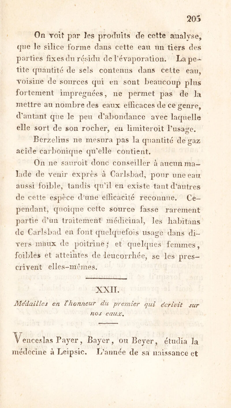 20S On Toit pnr les produits cîe cette ajnalyse, (pie le silice forme dans cette eau nii tiers des parties fixes du résidu de réYaporatioii. La pe- tite (jnantité de sels contenus dans cette eau, Yoisine de sources cpii en sont beaucoup plus fortement imprégnées, ne permet pas de la mettre au nombre des eaux efficaces de ce genre, d'autant cpie le peu cralmudance ayec lacpielle elle sort de son roclier, en liiniteroit rusaire. Berzelius ne mesura pas la quantité de gaz acide carbonicpie cpi'elle contient. On ne sauroit donc conseiller à aucun ma- lade de venir exprès à Carlsbad, pour une eau aussi foible, tandis qu’il en existe tant d’autres de cette espèce d'une efficacité reconnue. Ce- pendant, (pioique cette source fasse rarement partie d’mi traitement médicinal, les liabitans de Carlsbad en font (pielquefois usage dans di- vers maux de poitrine,’ et'quelques femmes, foibles et atteintes de leiicorrliée, se les pres- crivent elles-mêmes. XXIL Médailles en T honneur du prejnier qui écrivit sur nos eaux. Venceslas Payer, Bayer, ou Beyer, étudia la médecine à Leipsic. L’année de sa naissance et