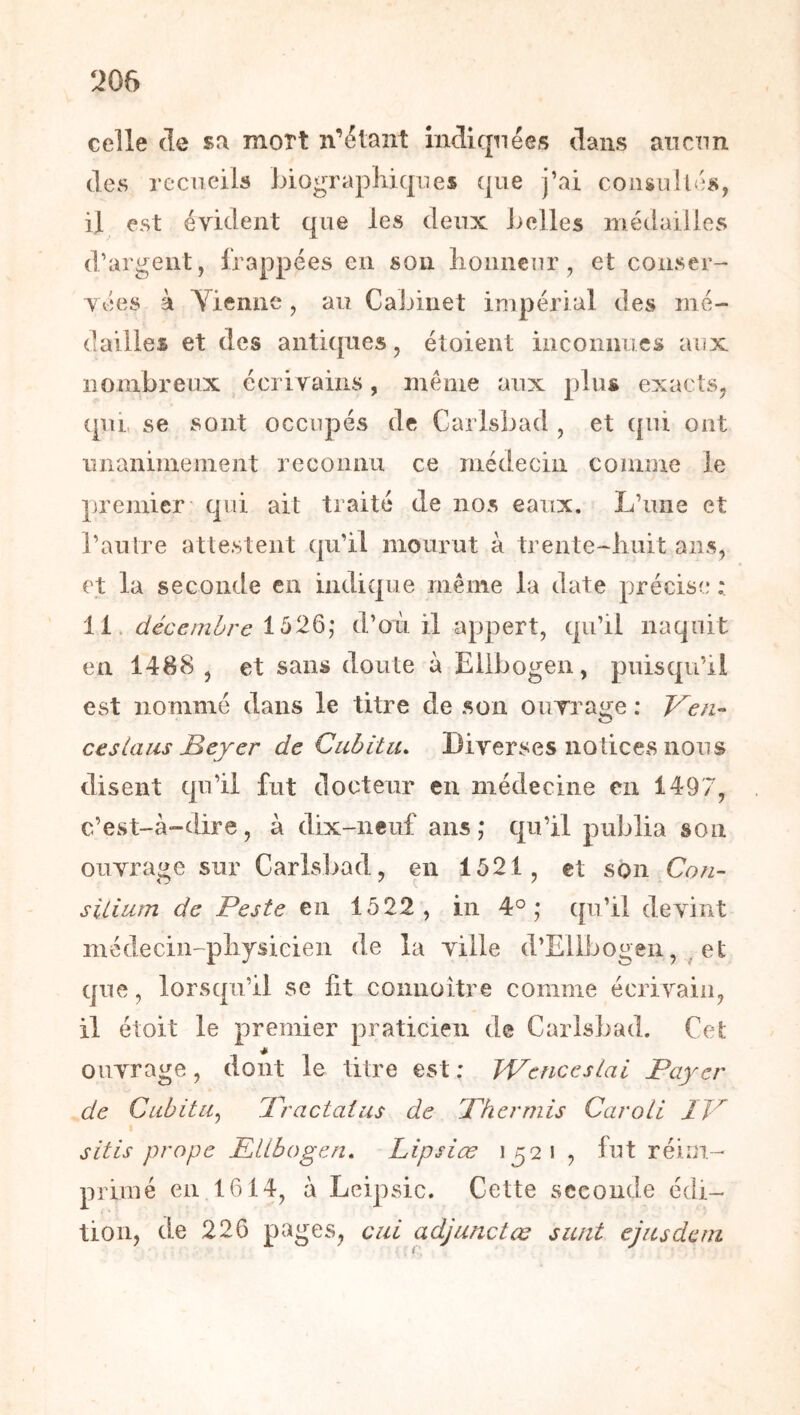 celle (le sa mort n’étant iiKlirpiées dans an cnn (les recueils biographiques que j’ai consultés, il est évident que les deux belles médailles d’argent, frappées en son honneur, et conser- vées à Yienne , au Cabinet impérial des mé- dailles et des anti({nes, étoient inconnues aux nombreux écrivains, même aux plus exacts, (pu, se sont occupés de Carlsi^ad , et cpii ont unanimement reconnu ce médecin coinme le premier qui ait traité de nos eaux. L’une et l’autre attestent (jii’il mourut à trente-huit ans, et la seconde en indicjue même la date précise : 11. décembre 1526; d’où il appert, (jii’il naquit eu 1488 , et sans doute à Ellbogen, puisqu’il est nommé dans le titre de son oiirrage : Ven^ ces Unis Beyer de Cubitu. Diverses notices nous disent qu’il fut docteur en médecine en 1497, c’est-à-dire, à dix-neuf ans; qu’il publia son ouvrage sur Carlsbad, en 1521, et son Con- silium de Peste en 1522, in 4°; qu’il devint médecin-physicien de la ville d’Ellbogen, ^ et que, lorsqu’il se ht coiinoitre comme écrivain, il étoit le premier praticien de Carlsbad. Cet ouvrage, dont le titre est : WencesLai Payer de Cubitu^ Practaius de Phermis Caroli IP sitis prope PlLbogen, Lipsiæ 1521 , fut réiin- priiné en 1614, à Leipsic. Cette seconde édi- tion, de 226 pages, cul adjunctœ sunt ejusdcni