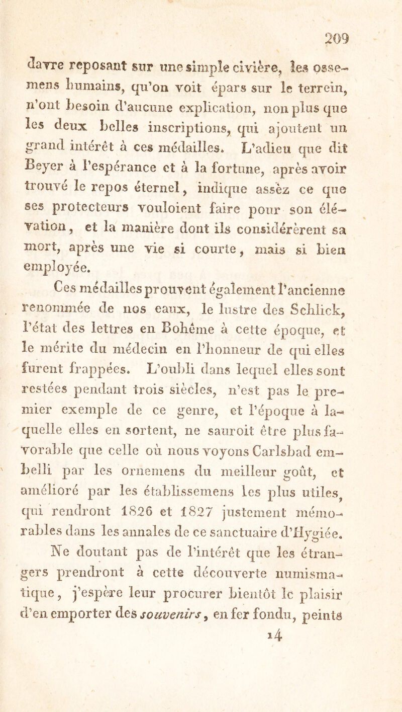 clayre reposRot sur une simple civièrej îeâ osse-^ menvS Inimams, qu’on voit épars sur le terrein^ n’ont Lesoiii craiicune explication^ non plus que les deux belles inscriptions, qui ajOiit<?iit un grand intérêt à ces médailles* L’adieu cpic dit Beyer a l’espérance et à la fortune, après avoir trouve le repos éternel, indicpie assez ce que ses protecteurs vouloient faire pour son éIé-« vation, et la manière dont ils considérèrent sa mort, apres une vie si courte, mais si bien employée. Ces médailles prouvent également T ancienne renommée de nos eaux, le lustre des Sciilick, l’état des lettres en Boliême à cette époque, et le mérite du médecin en riionneur de qui elles furent frappées* L’oii])li dans lequel elles sont restées pendant trois siècles, n’est pas le pre-- mier exemple de ce genre, et l’époque à la-^ quelle elles en sortent, ne sauroit être plus fa- vorable que celle où nous voyons Carlsbad em- belli par les ornemens du meilleur goût, et amélioré par les établissemens les plus utiles^ qui rendront 1826 et 1827 justement mémo- rables dans les annales de ce sanctuaire d’iiygiée. Ne doutant pas de l’intérêt que les étran- gers prendront à cette découverte numisma- tique , j’espère leur procurer bientôt le plaisir d’en emporter àe& souvenirs ^ en fer fondu, peints i4