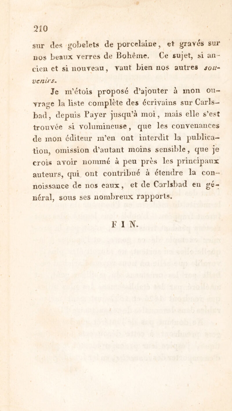 sur des gobelets de porcelaine, et gravés sur nos beaux verres de Bohême. Ce sujet, si an- cien et si nouveau, vaut bien nos autres sou- venirs. Je m’étois proposé d’ajouter à mon ou- vrage la liste complète des écrivains sur Carls- bad, depuis Payer jusqu’à moi, mais elle s'est trouvée si volumineuse, que les convenances de mon éditeur m’en ont interdit la publica- tion, omission d’autant moins sensible, que je crois avoir nommé à peu près les principaux auteurs, qui. ont contribué à étendre la con- noissance de nos eaux, et de Carlsbad en gé- néral, sous ses nombreux rapports. F I N.