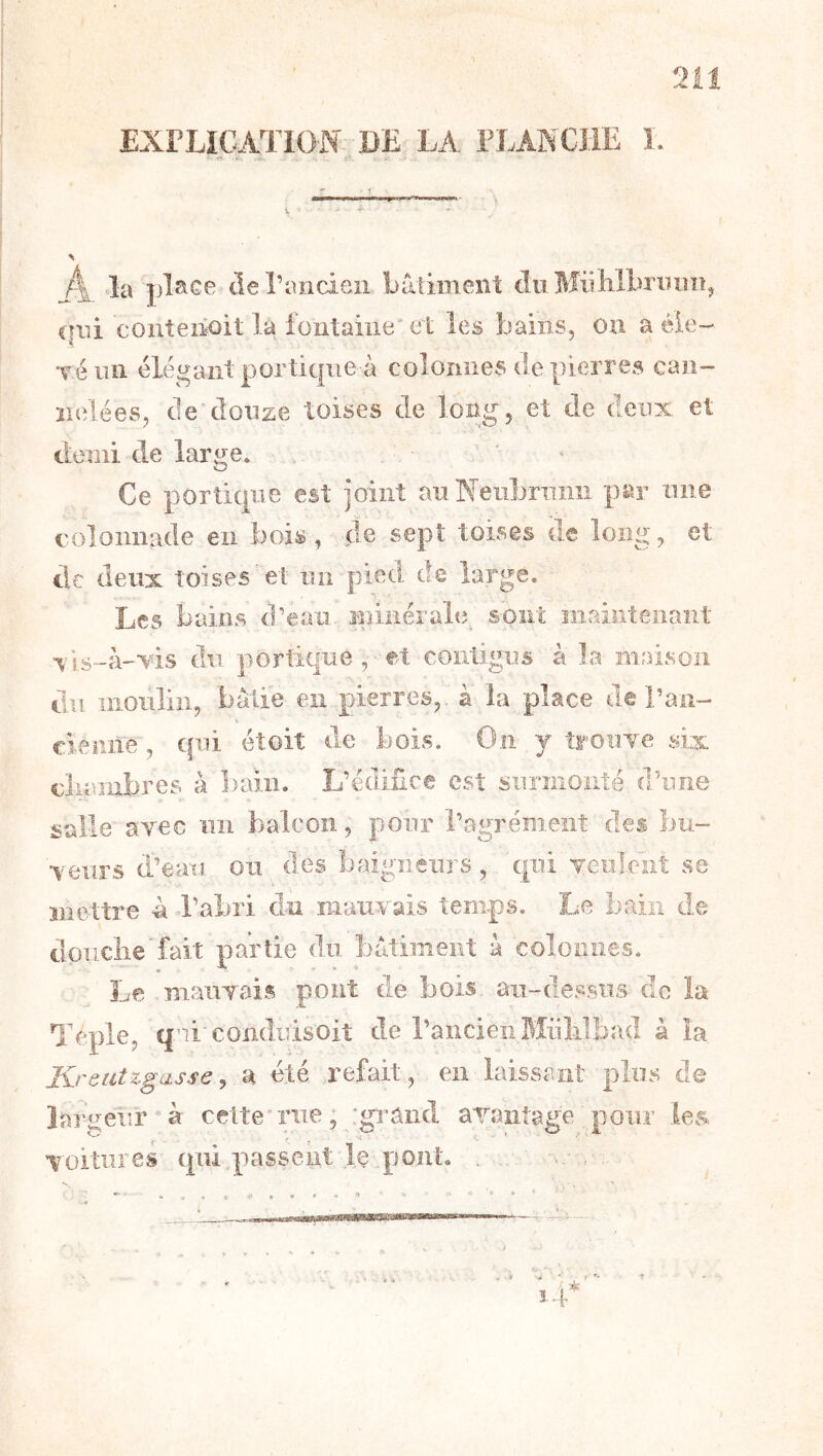 2il EXPLICATION- DE LA FLANCHE I. la plstce (lerancien bâtiment du Miiliibriniîîj cfiii couteiioit la fontaine et les bains, on a éie- Téiiîi élégant portique à colonnes tie pierres caii- ïielées, de'douze toises de long, et de deux et demi de large. * Ce portique est joint au Neiibnimi par une colonnade en bois, (le sept toises de long, et tic deux toises et un pied de large. Les bains d’eau ininérale^ sont maintenant xis-â-vis du portique , et contigus à la maison du moulin, bâtie en pierres,, à la place de l’aii- clenne , qui éîoiî de bois. On y troiiTe six cliuîiibres à ])aiii. L’édifice est surmonté d’une salle ayec un balcon, pour l’agrément des bu- teurs d’eau ou des baigneurs , qui Teuleiit se mettre ù l’abri du mauyais temps. Le bain de doiiclie' fait partie du bâtiment â colonnes. Le mauYais pont de bois au-dessus de la Téple, qui'coiiduisoit de l’ancien Miililbad à la Krôtitzgasse ^ a été refait, en laissant plus de lar ^eur à cette”rue, grand araiitage pour les voitures (pii.passent le pont. . . ,