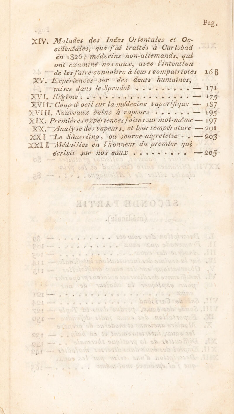 f Pllg. XÏV* Malades des Indes Orientales et Oc- cidentales^ que fai traites à Carlsbad én 1826; rhe'dccins non-allemands^ qui ont examiné nos caux^ avec Iintention ' ’ de lesfairexonnoUre à leurs compatriotes 168 XV. Expe'ri'ences sur des dents humaines^ mises dans le Sprudel ••••••••• —171 XV r. Régime ; 175 XVllr Coup>dt oeil sur la médecine vaporifique — 1S7 XVNouveaux bains à vapeurs — 195 X ÏX. Premières expériences faites sur moi-même — i 97 XXé'iAnalxse des vapeurs^ et leur température —201 XXI Le Sduerling, ou source aigrelette - . — 203 XXI L Médaillés en F honneur du premier qui écrivit sur nos eaux —• 205