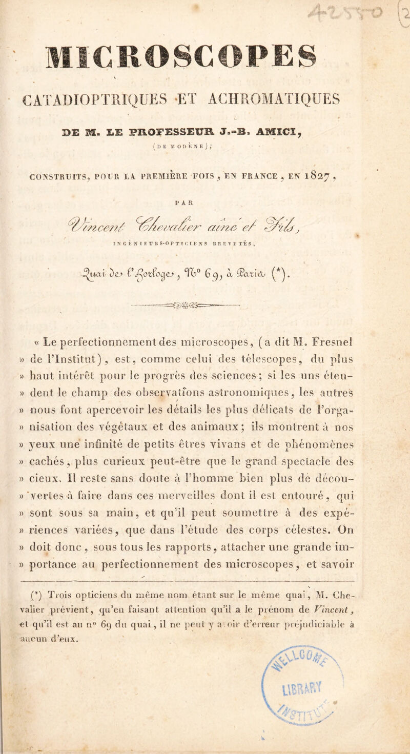 MICROSCOPES CATADIOPTRIQUES -ET ACHROMATIQUES DE M. Î.E PROFESSEUR. J.-3. ABÏICÏ, (de moukne); CONSTRUITS. POUR U A PREMIERE FOIS , EN FRANCE , EN 1827 , PAR INGENIE UB S-O P T I C I E N S B 11 T, V E TÉ S , i^uai De» F ^oufoeje,» , T6>° G 9; à (*). t< Le perfectionnement des microscopes, (a dit M. Fresnel » de l’Institut), est, comme celui des télescopes, du plus » haut intérêt pour le progrès des sciences; si les uns éten- » dent le champ des observations astronomiques, les autres » nous font apercevoir les détails les plus délicats de l’orga- » irisation des végétaux et des animaux; ils montrent à nos » yeux une infinité de petits êtres vivons et de phénomènes » cachés, plus curieux peut-être que le grand spectacle des » cieux. Il reste sans doute à l’homme bien plus de décou- » vertes à faire dans ces merveilles dont il est entouré, qui » sont sous sa main, et qu’il peut soumettre à des expé- » riences variées, que dans l’étude des corps célestes. On » doit donc , sous tous les rapports, attacher une grande im~ » portance au perfectionnement des microscopes, et savoir (*) Trois opticiens du même nom étant sur le même quai, M. Che- valier prévient, qu’en faisant attention qu’il a le prénom de Vincent, et qu’il est au n° 69 du quai, il ne peut y a.nir d’erreur préjudiciable à aucun d’eux.