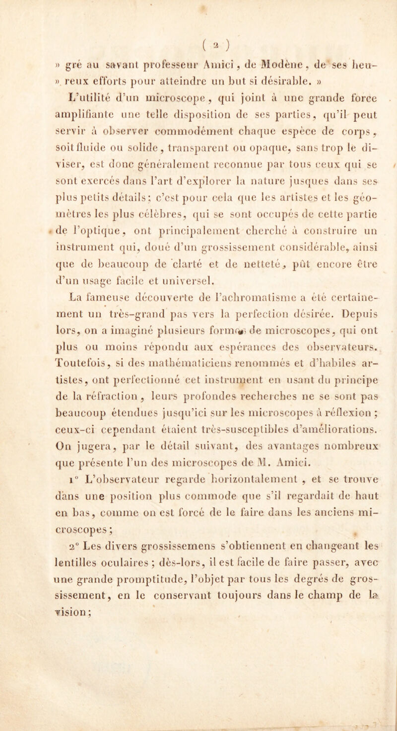 » gré au savant professeur Àmici, de Modène, de ses lieu— ». reux efforts pour atteindre un but si désirable. » L’utilité d’un microscope, qui joint à une grande force amplifiante une telle disposition de ses parties, qu’il peut servir à observer commodément chaque espèce de corps, soit fluide ou solide, transparent ou opaque, sans trop le di- viser, est donc généralement reconnue par tous ceux qui se sont exercés dans l’art d’explorer la nature jusques dans ses plus petits détails; c’est pour cela que les artistes et les géo- mètres les plus célèbres, qui se sont occupés de cette partie de l’optique, ont principalement cherché à construire un instrument qui, doué d’un grossissement considérable, ainsi que de beaucoup de clarté et de netteté, put encore être d’un usage facile et universel. La fameuse découverte de l’achromatisme a été certaine- ment un très-grand pas vers la perfection désirée. Depuis lors, on a imaginé plusieurs forme#) de microscopes, qui ont plus ou moins répondu aux espérances des observateurs. Toutefois, si des mathématiciens renommés et d’habiles ar- tistes, ont perfectionné cet instrument en usant du principe de la réfraction , leurs profondes recherches ne se sont pas beaucoup étendues jusqu’ici sur les microscopes à réflexion ; ceux-ci cependant étaient très-susceptibles d’améliorations. On jugera, par le détail suivant, des avantages nombreux que présente l’un des microscopes de M. Amici. i° L’observateur regarde horizontalement , et se trouve dans une position plus commode que s’il regardait de haut en bas, comme on est forcé de le faire dans les anciens mi- croscopes ; •2° Les divers grossissemens s’obtiennent en changeant les lentilles oculaires ; dès-lors, il est facile de faire passer, avec une grande promptitude, l’objet par tous les degrés de gros- sissement , en le conservant toujours dans le champ de La vision ;