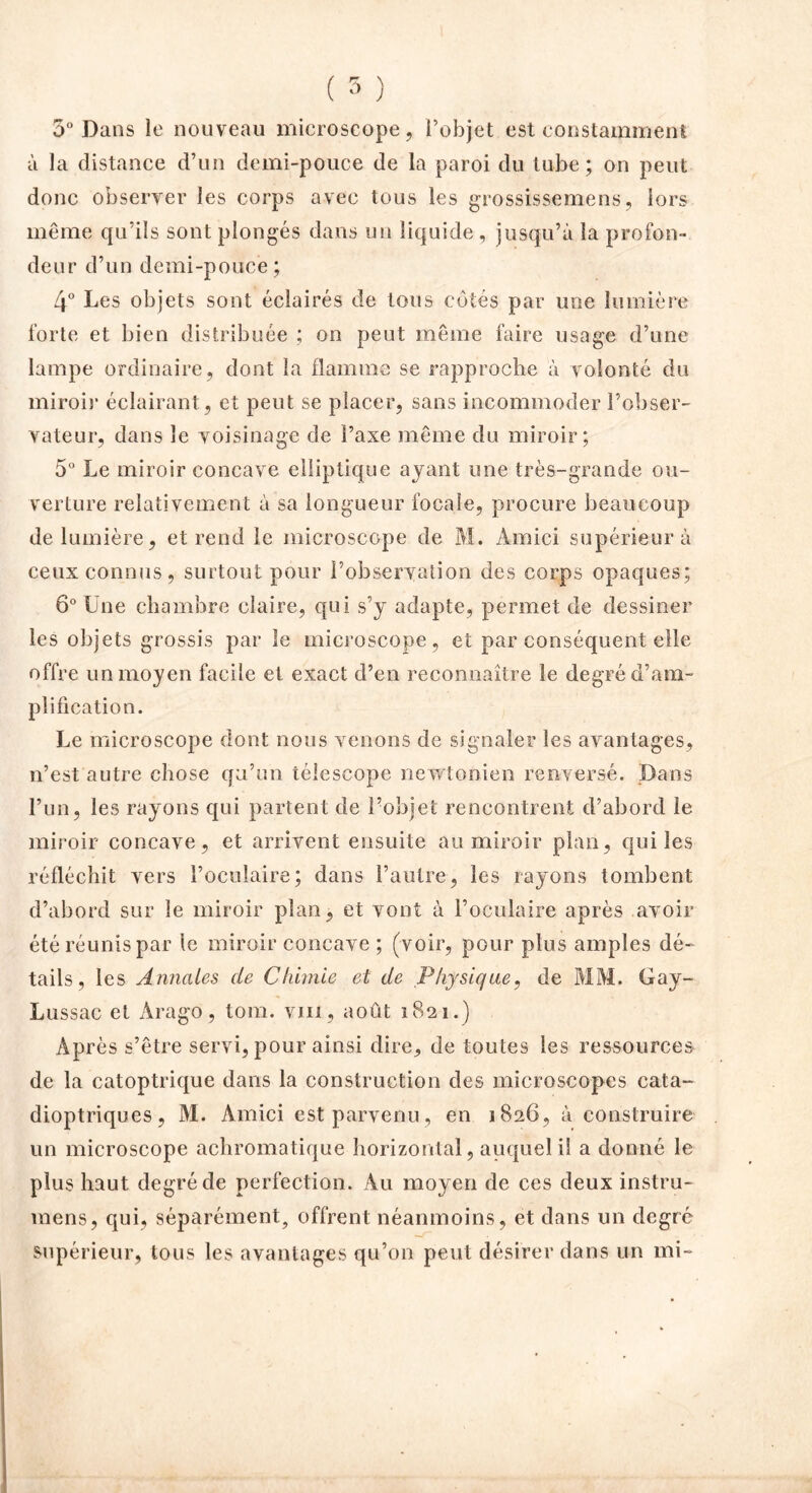 5° Dans le nouveau microscope, l’objet est constamment à la distance d’un demi-pouce de la paroi du tube; on peut donc observer les corps avec tous les grossissemens, lors même qu’ils sont plongés dans un liquide, jusqu’à la profon- deur d’un demi-pouce; 4° Les objets sont éclairés de tous côtés par une lumière forte et bien distribuée ; on peut même faire usage d’une lampe ordinaire, dont la flamme se rapproche à volonté du miroir éclairant, et peut se placer, sans incommoder l’obser- vateur, dans le voisinage de l’axe même du miroir; 5° Le miroir concave elliptique ayant une très-grande ou- verture relativement à sa longueur focale, procure beaucoup de lumière, et rend le microscope de M. Amici supérieur à ceux connus, surtout pour l’observation des corps opaques; 6° Une chambre claire, qui s’y adapte, permet de dessiner les objets grossis par le microscope, et par conséquent elle offre un moyen facile et exact d’en reconnaître le degré d’am- plification. Le microscope dont nous venons de signaler les avantages, n’est autre chose qu’un télescope newtonien renversé. Dans l’un, les rayons qui partent de l’objet rencontrent d’abord le miroir concave, et arrivent ensuite au miroir plan, qui les réfléchit vers l’oculaire; dans l’autre, les rayons tombent d’abord sur le miroir plan, et vont à l’oculaire après avoir été réunis par le miroir concave ; (voir, pour plus amples dé- tails, les Annales de Chimie et de Physique, de MM. Gay- Lussac et Arago, tom. vin, août 1821.) Après s’être servi, pour ainsi dire, de toutes les ressources de la catoptrique dans la construction des microscopes cata- dioptriques, M. Amici est parvenu, en 1826, à construire un microscope achromatique horizontal, auquel il a donné le plus haut degré de perfection. Au moyen de ces deux instru- mens, qui, séparément, offrent néanmoins, et dans un degré supérieur, tous les avantages qu’on peut désirer dans un mi-