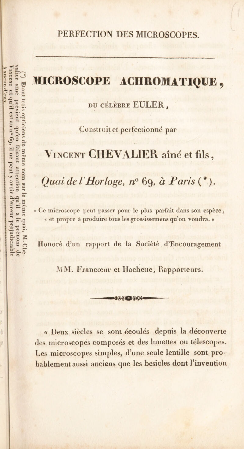PERFECTION DES MICROSCOPES. MICROSCOPE ACHROMATIQUE, DU CÉLÈBRE EULER , « Ce microscope peut passer pour le plus parfait dans son espèce , « et propre à produire tous les grossissemens qu’on voudra. » Honoré d’un rapport de la Société d’Encouragement MM. Francœur et Hachette,, Rapporteurs, « Deux siècles se sont écoulés depuis la découverte des microscopes composés et des lunettes ou télescopes. Les microscopes simples, d’une seule lentille sont pro- bablement aussi anciens que les besicles dont l’invention