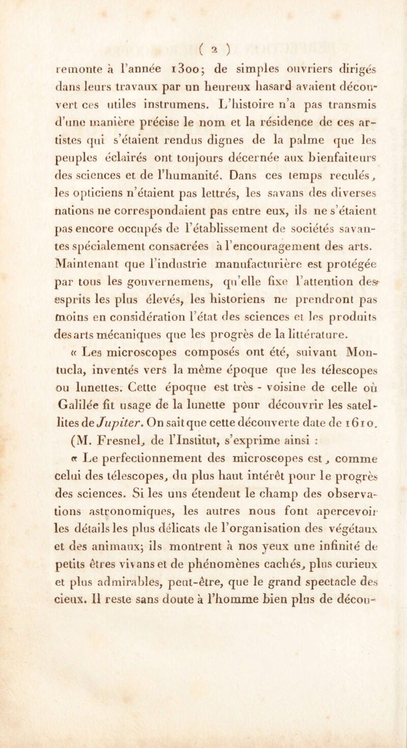 remonte à l’année i3oo; de simples ouvriers dirigés dans leurs travaux par un heureux hasard avaient décou- vert ces utiles instrumens. L’histoire n’a pas transmis d’une manière précise le nom et la résidence de ces ar- tistes qui s’étaient rendus dignes de la palme que les peuples éclairés ont toujours décernée aux bienfaiteurs des sciences et de l’humanité. Dans ces temps reculés, les opticiens n’étaient pas lettrés, les savans des diverses nations ne correspondaient pas entre eux, ils ne s’étaient pas encore occupés de l’établissement de sociétés savan- tes spécialement consacrées h rencouragement des arts. Maintenant que l’industrie manufacturière est protégée par tous les gouvernemens, qu’elle fixe l’attention des? esprits les plus élevés, les historiens ne prendront pas moins en considération l’état des sciences et les produits des arts mécaniques que les progrès de la littérature. « Les microscopes composés ont été, suivant Mon- tucla, inventés vers la même époque que les télescopes ou lunettes. Cette époque est très - voisine de celle où Galilée ht usage de la lunette pour découvrir les satel- lites de Jupiter. On sait que cette découverte date de 1610. (M. Fresnel, de l’Institut, s’exprime ainsi : et Le perfectionnement des microscopes est, comme celui des télescopes, du plus haut intérêt pour le progrès des sciences. Si les uns étendent le champ des observa- tions astronomiques, les autres nous font apercevoir les détails les plus délicats de l’organisation des végétaux et des animaux; ils montrent à nos yeux une infinité de petits êtres vivanset de phénomènes cachés, plus curieux et plus admirables, peut-être, que le grand spectacle des deux. Il reste sans doute à l’homme bien plus de décou-