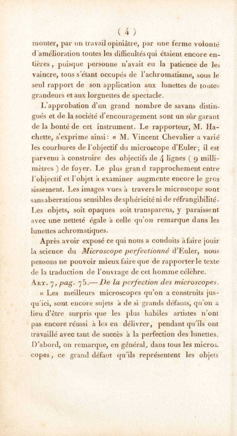 monter, par un travail opiniâtre, par une ferme volonté d 'amélioration toutes les difficultés qui étaient encore en- tières , puisque personne n’avait eu la patience de les vaincre, tous s'étant occupés de l’achromatisme, sous le seul rapport de son application aux lunettes de toutes grandeurs et aux lorgnettes de spectacle. L’approbation d’un grand nombre de savans distin- gués et de la société d’encouragement sont un sûr garant de la bonté de cet instrument. Le rapporteur, M. Ha- chette, s’exprime ainsi: « M. Vincent Chevalier a varié les courbures de l objectif du microscope d’Euler; il est parvenu à construire des objectifs de 4 lignes ( 9 milli- mètres ) de foyer. Le plus gran d rapprochement entre l objectif et l’objet à examiner augmente encore le gros sisseinent. Les images vues à travers le microscope sont sans aberrations sensibles de sphéricité ni de réfrangibilité. Les objets, soit opaques soit transparens, y paraissent avec une netteté égale à celle qu’on remarque dans les lunettes achromatiques. Après avoir exposé ce qui nous a conduits a faire jouir la science du Microscope perfectionné d’Euler, nous pensons ne pouvoir mieux faire que de rapporter le texte de la traduction de l’ouvrage de cet homme célèbre. Art. 7, pag- 7 5.— De la perfection des microscopes. « Les meilleurs microscopes qu’on a construits jus- qu'ici, sont encore sujets â de si grands défauts, qu’on a lieu d’être surpris que les plus habiles artistes n’ont pas encore réussi à les en délivrer, pendant qu'ils ont travaillé avec tant de succès à la perfection des lunettes. D'abord, on remarque, en général,, dans tous les micros, copes, ce grand défaut qu'ils représentent les objets