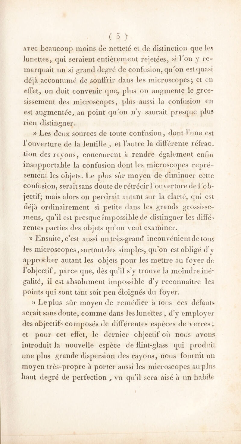 avec beaucoup moins de netteté et de distinction que les lunettes, qui seraient entièrement rejetées, si bon y re- marquait un si grand degré de confusion, qibon est quasi déjà accoutumé de souffrir dans les microscopes ; et en effet, on doit convenir que, plus on augmente le gros- sissement des microscopes, plus aussi la confusion en est augmentée,, au point qtbon n’y saurait presque plus rien distinguer. » Les deux sources de toute confusion, dont Tune est l’ouverture de la lentille ^ et l’autre la différente réfrae„ don des rayons, concourent à rendre également enfin insupportable la confusion dont les microscopes repré- sentent les objets. Le plus sûr moyen de diminuer cette confusion, seraitsans doute de rétrécir l’ouverture de 1 ob- jectif; mais alors on perdrait autant sur la clarté, qui est déjà ordinairement si petite dans les grands grossisse- mens^ qu’il est presque impossible de distinguer les diffé- rentes parties des objets qu’on veut examiner. » Ensuite, c’est aussi un très-grand inconvénient de tous les microscopes^, surtout des simples, qu’on est obligé d’y approcher autant les objets pour les mettre au foyer de l’objectif, parce que, dès qu’il s’y trouve la moindre iné- galité, il est absolument impossible d’y reconnaître les points qui sont tant soit peu éloignés du foyer. » Le plus sûr moyen de remédier à tous ces défauts serait sans doute, comme dans les lunettes , d’y employer des objectifs composés de différentes espèces de verres; et pour cet effet, le dernier objectif oû nous avons introduit la nouvelle espèce de llint-glass qui produit une plus grande dispersion des rayons, nous fournit un moyen très-propre à porter aussi les microscopes au plus haut degré de perfection ^ vu qu’il sera aisé à un habile i