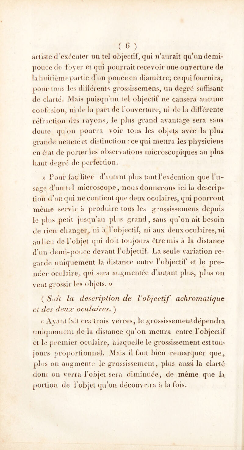 artiste d exécuter un tel objectif, qui n’aurait qu’un demi- pouce de foyer et qui pourrait recevoir une ouverture de la huitième partie d’un pouce en diamètre; ce qui fournira, pour tous les différents grossissemens, un degré suffisant de clarté. Mais puisqu’un tel objectif ne causera aucune confusion, ni de la part de l’ouverture, ni delà différente réfraction des rayonsle plus grand avantage sera sans doute qu’on pourra voir tous les objets avec la plus grande netteté et distinction : ce qui mettra les physiciens en état de porteries observations microscopiques au plus haut degré de perfection. » Four faciliter d’autant plus tant l’exécution que l’u- sage d’un tel microscope, nous donnerons ici la descrip- tion d’un qui ne contient que deux oculaires, qui pourront meme servir a produire tous les grossissemens depuis le plus petit jusqu’au plus grand, sans qu’on ait besoin de rien changer, ni a l’objectif, ni aux deux oculaires, ni au lieu de l'objet qui doit toujours être mis à la distance d’un demi-pouce devant l’objectif. La seule variation re- garde uniquement la distance entre l’objectif et le pre- mier oculaire, qui sera augmentée d’autant plus, plus on veut grossir les objets. » ( Suit la description de i objectif achromatique cl des deux oculaires. ) « Ayant fait ces trois verres, le grossissementdépendra uniquement de la distance qu’on mettra entre l’objectif et le premier oculaire, alaquelle le grossissement est tou- jours proportionnel. Mais il faut bien remarquer que, plus ou augmente le grossissement, plus aussi la clarté dont on verra l’objet sera diminuée, de même que la portion de l’objet qu’on découvrira à la fois.