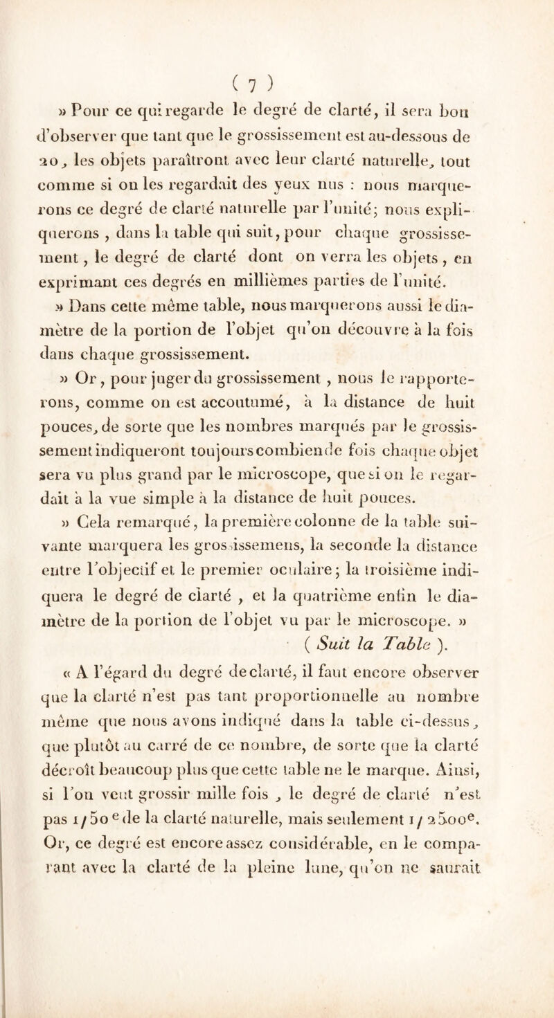 » Pour ce qui regarde le degré de clarté, il sera bon d’observer que tant que le grossissement est au-dessous de 20, les objets paraîtront avec leur clarté naturelle, tout comme si on les regardait des yeux nus : nous marque- rons ce degré de clarté naturelle par l’imité; nous expli- querons , dans la table qui suit, pour chaque grossisse- ment , le degré de clarté dont on verra les objets , eu exprimant ces degrés en millièmes parties de 1 imité. » Dans cette meme table, nous marquerons aussi le dia- mètre de la portion de l’objet qu’on découvre à la fois dans chaque grossissement. « Or, pour juger du grossissement , nous le rapporte- rons, comme on est accoutumé, à la distance de huit pouces, de sorte que les nombres marqués par le grossis- sement indiqueront toujourscombiende fois chaque objet sera vu plus grand par le microscope, que si on le regar- dait a la vue simple à la distance de huit pouces. » Cela remarqué, la première colonne de la table sui- vante marquera les gros vissemens, la seconde la distance entre l’objectif et le premier oculaire; la troisième indi- quera le degré de clarté , et la quatrième enhn le dia- mètre de la portion de l’objet vu par le microscope. » ( Suit la Tabla ). « A l’égard du degré de clarté, il faut encore observer que la clarté n’est pas tant proportionnelle au nombre meme que nous avons indiqué dans la table ci-dessus, que plutôt au carré de ce nombre, de sorte que la clarté décroît beaucoup plus que cette table ne le marque. Ainsi, si l’on veut grossir mille fois , le degré de clarté n’est pas i/5oede la clarté naturelle, mais seulement 1/ aSoo6. Or, ce degré est encore assez considérable, en le compa- rant avec la clarté de la pleine lune, qu’on ne saurait