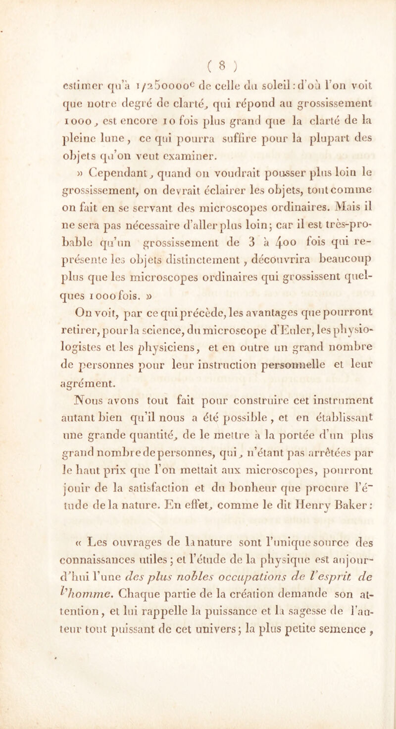 estimer qu’à i/n5ooooe de celle du soleil:d’où I on voit que notre degré de clarté, qui répond au grossissement iooo, est encore io fois plus grand que la clarté de la pleine lune , ce qui pourra suffire pour la plupart des objets qu’on veut examiner. » Cependant, quand on voudrait pousser plus loin le grossissement, on devrait éclairer les objets, tout comme on fait en se servant des microscopes ordinaires. Mais il ne sera pas nécessaire d’aller plus loin; car il est très-pro- bable qu’un grossissement de 3 à 4°° i°is (în^ re“ présente les objets distinctement , découvrira beaucoup plus que les microscopes ordinaires qui grossissent quel- ques iooofois. On voit, par ce qui précède, les avantages que pourront retirer, pour la science, du microscope d’Euler, les physio- logistes et les physiciens, et en outre un grand nombre de personnes pour leur instruction personnelle et leur agrément. Nous avons tout fait pour construire cet instrument autant bien qu’il nous a été possible , et en établissant une grande quantité, de le mettre à la portée d’un plus grand nombre de personnes, qui, n’étant pas arrêtées par le haut prix que l’on mettait aux microscopes, pourront jouir de la satisfaction et du bonheur que procure l’é“ tude delà nature. En effet, comme le dit Henry Baker: « Les ouvrages de la nature sont Tunique source des connaissances utiles ; et l’étude de la physique est aujour- d’hui l’une des plus nobles occupations de Vesprit de l'homme. Chaque partie de la création demande son at- tention, et lui rappelle la puissance et la sagesse de l’au- teur tout puissant de cet univers; la plus petite semence ,