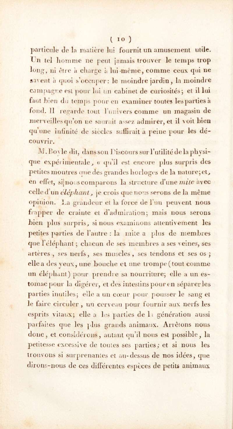 particule de la matière lui fournit un amusement utile. 1 n tel homme ne peut jamais trouver le temps trop long, ni être à charge à lui-même, comme ceux qui ne savent, h quoi s’occuper: le moindre jardin, la moindre campagne est pour lui un cabinet de curiosités*, et il lui faut bien du temps pour en examiner toutes les parties a fond. 11 regarde tout l univers comme un magasin de merveilles qu’on ne saurait assez admirer, et il voit bien qu’une infinité de siècles suffirait a peine pour les dé- couvrir. M. Boy le dit, dans son 1 fiscours sur l’utilité de la physi- que expérimentale, « qu’il est encore plus surpris des petites montres que des grandes horloges de la nature;et, en effet, sijnouscomparons la structure d’une mile avec celle d un éléphant, je crois que nous serons de la même opinion, ha grandeur et la force de l’un peinent nous frapper de crainte et d’admiration; mais nous serons bien plus surpris, si nous examinons attentivement les petites parties de l’autre : la mite a plus de membres que l’éléphant ; chacun de ses membres a ses veines, ses artères , ses nerfs, ses muscles , ses tendons et ses os ; elle a des veux, une bouche et une trompe (tout comme un éléphant) pour prendre sa nourriture; elle a un es- tomac pour la digérer, et des intestins pour en séparer les parties inutiles; elle a un cœur pour pousser le sang et le faire circuler , un cerveau pour fournir aux nerfs les esprits vitaux; elle a les parties de 1> génération aussi parfaites que les plus grands animaux. Arrêtons nous donc, et considérons, autant qu’il nous est possible, la petitesse excessive de toutes ses parties; et si nous les trouvons si surprenantes et au-dessus de nos idées, que dirons-nous de ces différentes espèces de petits animaux