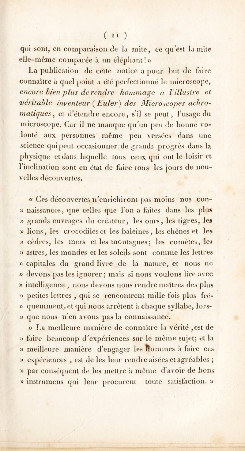 qui sont, en comparaison de la mite, ce qu’est la mite elle -meme comparée à un éléphant ! » La publication de celte notice a pour but de faire connaître à quel point a été perfectionné le microscope, encore bien plus de rendre hommage à l illustre et véritable inventeur (Euler) des Microscopes achro- matiques, et d’étendre encore, s’il se peut , l’usage du microscope. Car il ne manque qu’un peu de bonne vo- lonté aux personnes même peu versées dans une science qui peut occasionner de grands progrès dans la physique et dans laquelle tous ceux qui ont le loisir et l’inclination sont en état de faire tous les jours de nou- velles découvertes. « Ces découvertes n’enrichiront pas moins nos con- » naissances, que celles que l’on a faites dans les plus » grands ouvrages du créateur, les ours, les tigres, les d lions, les crocodiles et les baleines, les chênes et les » cèdres, les mers et les montagnes; les comètes.» les )> astres., les mondes et les soleils sont comme les lettres » capitales du grand livre de la nature,, et nous ne » devons pas les ignorer; mais si nous voulons lire avec » intelligence , nous devons nous rendre maîtres des plus petites lettres , qui se rencontrent mille fois plus lré- » quemment^et qui nous arrêtent à chaque syllabe, lors- » que nous n’en avons pas la connaissance. » La meilleure manière de connaître la vérité ,est de » faire beaucoup d’expériences sur le même sujet; et la » meilleure manière d’engager les nommes a faire ces » expériences , est de les leur rendre aisées et agréables ; » par conséquent de les mettre à même d’avoir de bons » instrumens qui leur procurent toute satisfaction. »
