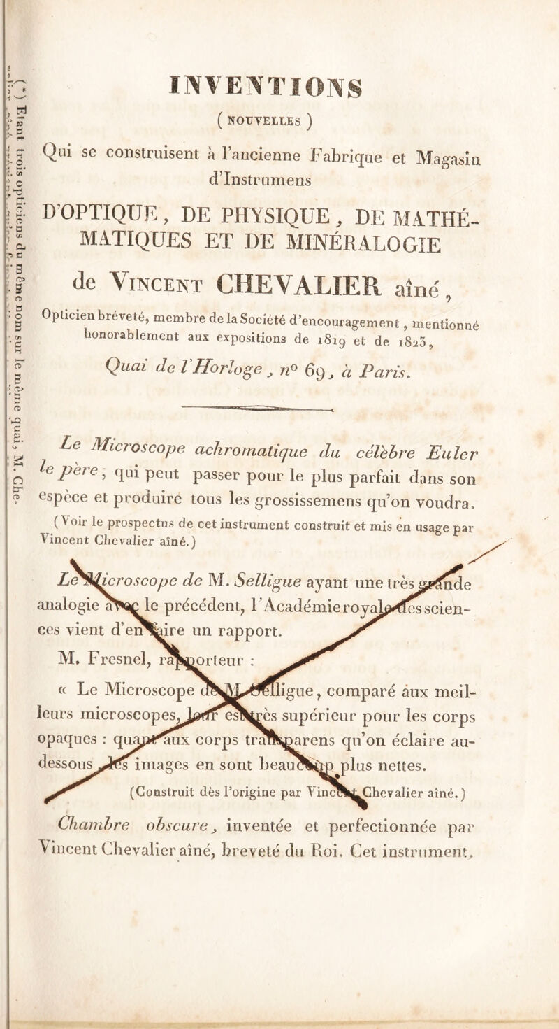 INVENTIONS ( NOUVELLES ) Qui se construisent à l’ancienne Fabrique et Magasin Le Microscope achromatique du célébré Euler le père , qui peut passer pour le plus parfait clans son espèce et produire tous les grossissemens qu’on voudra. O 0lr prospectus de cet instrument construit et mis en usage par Vinrpnt UltiPTrrt Jîmi* nîn A A Chambre obscure„ inventée et perfectionnée par Vincent Chevalier aîné, breveté du Roi. Cet instrument» w f