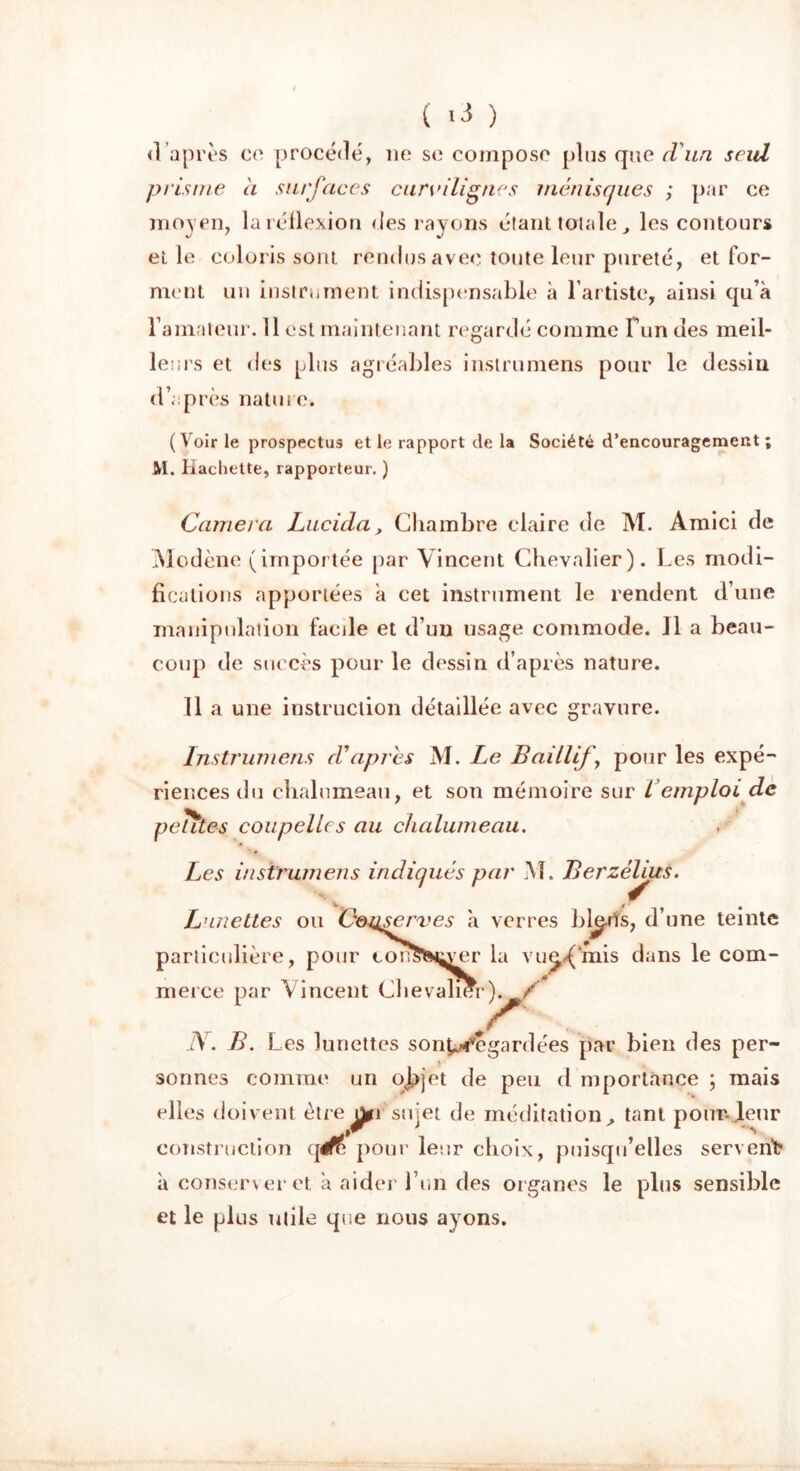 ( ) <1 après ce procédé, ne se compose plus que d'un seul prisme a surfaces curvilignes ménisques ; par ce moyen, la réflexion des rayons étant totale, les contours et le coloris sont rendus avec toute leur pureté, et for- ment un instrument indispensable à l’artiste, ainsi qu’à l’amateur. 11 est maintenant regardé comme Fun des meil- leurs et des plus agréables instrumens pour le dessin d’après nature. ( Voir le prospectus et le rapport de la Société d'encouragement ; M. Hachette, rapporteur. ) Caméra Lucida, Chambre claire de M. Amici de Modène (importée par Vincent Chevalier). Les modi- fications apportées à cet instrument le rendent d’une manipulation facile et d’un usage commode. Il a beau- coup de succès pour le dessin d’après nature. Il a une instruction détaillée avec gravure. Instrumens d'apres M. Le Baillif’, pour les expé- riences du chalumeau, et son mémoire sur l emploi de petites coupelles au chalumeau. Les instrumens indiqués par M. Berzélius. d’une teinte ans le com- ien des per- sonnes comme un ojpjet de peu d mportance ; mais elles doivent être sujet de méditation, tant pour.leur construction qéf£ pour leur choix, puisqu’elles servent* à conserver et à aider l’un des organes le plus sensible et le plus utile que nous ayons. ^ » 9 ’ Lunettes ou Conserves à verres ble.tïs, particulière, pour con^Njyer la vue^Ynis d merce par Vincent Chevalier). / N. B. Les lunettes sont^egardées par b