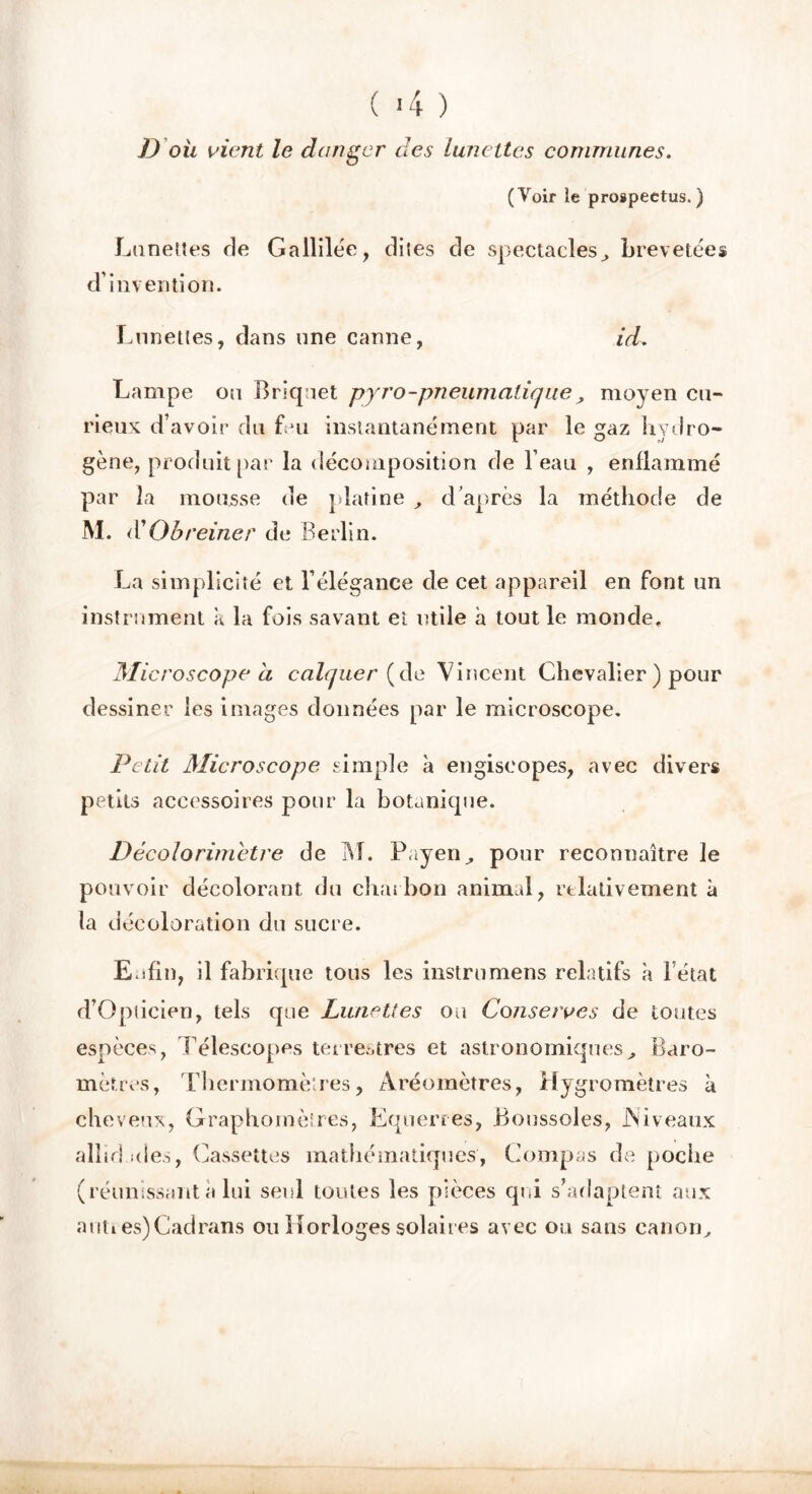 ( >4 ) D oit vient le danger des lunettes communes. (Voir le prospectus.) Lunettes de Gallilée, dites de spectacles, brevetées d’invention. Lunettes, dans une canne, id. Lampe ou Briquet pyro-pneumatique, moyen cu- rieux d’avoir du fui instantanément par le gaz hydro- gène, produit par la décomposition de l’eau , enflammé par la mousse de platine , d’après la méthode de M. Qbreiner de Berlin. La simplicité et l’élégance de cet appareil en font un instrument k la fois savant et utile à tout le monde. Microscope à calquer (de Vincent Chevalier ) pour dessiner les images données par le microscope. Petit Microscope simple à engiseopes, avec divers petits accessoires pour la botanique. Décolorimetre de M. Payen, pour reconnaître le pouvoir décolorant du charbon animal, relativement à la décoloration du sucre. Enfin, il fabrique tous les instrumens relatifs à l étal d’Oplicien, tels que Lunettes ou Conserves de toutes espèces, Télescopes terrestres et astronomiques, Baro- mètres, Thermomètres, Aréomètres, Hygromètres à cheveux, Graphomètres, Equerres, Boussoles, .Niveaux alhd ides, Cassettes mathématiques, Compas de poche (réunissant à lui seul toutes les pièces qui s’adaptent aux auti es)Cadrans ou Horloges solaires avec ou sans canon.