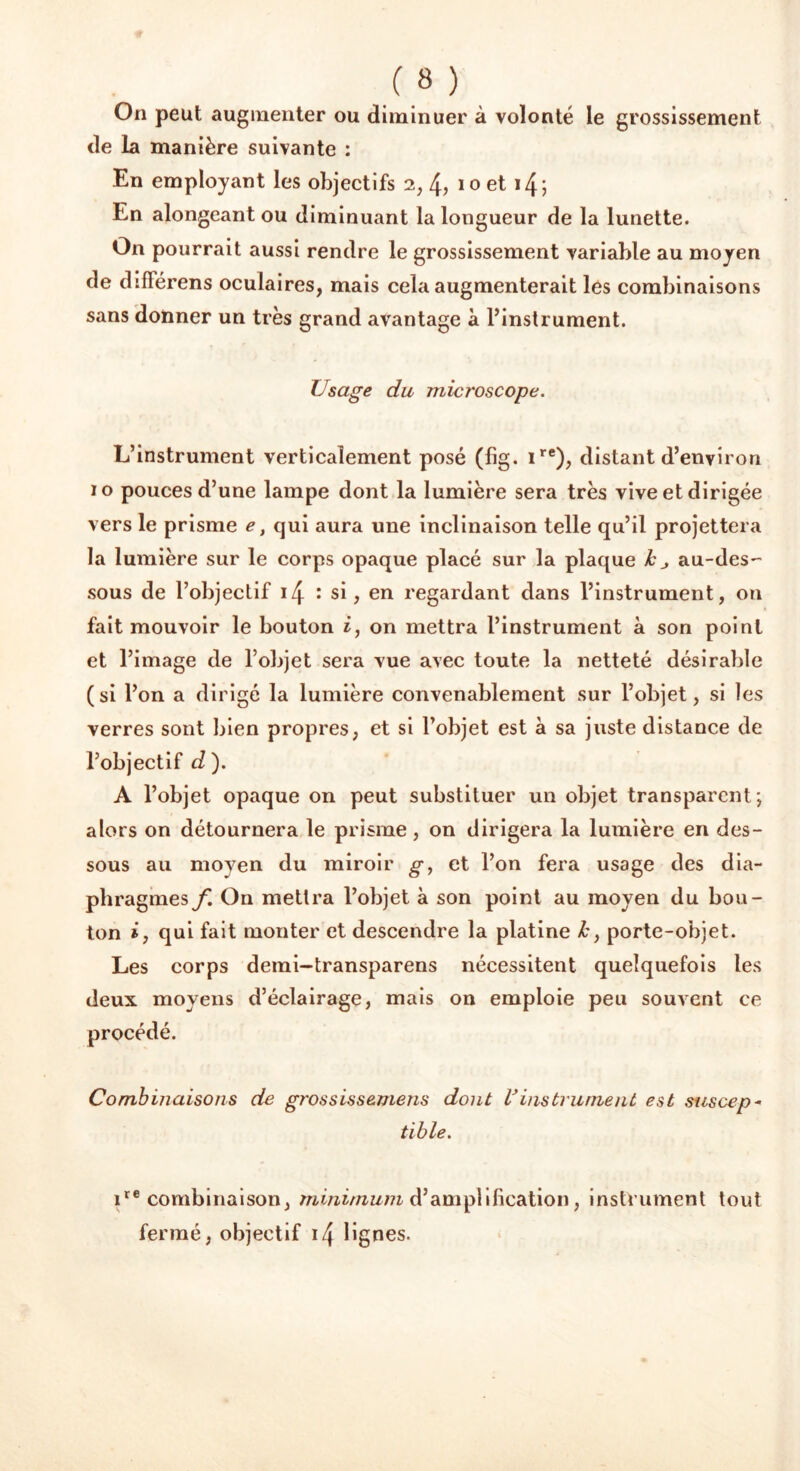 m On peut augmenter ou diminuer à volonté le grossissement de la manière suivante : En employant les objectifs 2, 4> 10 et 14 ; En alongeant ou diminuant la longueur de la lunette. On pourrait aussi rendre le grossissement variable au moyen de diflerens oculaires, mais cela augmenterait les combinaisons sans donner un très grand avantage à l’instrument. Usage du microscope. L’instrument verticalement posé (fig. ire), distant d’environ 10 pouces d’une lampe dont la lumière sera très vive et dirigée vers le prisme e, cjui aura une inclinaison telle qu’il projettera la lumière sur le corps opaque placé sur la plaque k au-des-- sous de l’objectif 14 : si, en regardant dans l’instrument, on fait mouvoir le bouton i, on mettra l’instrument à son point et l’image de l’objet sera vue avec toute la netteté désirable (si l’on a dirigé la lumière convenablement sur l’objet, si les verres sont bien propres, et si l’objet est à sa juste distance de l’objectif d ). A l’objet opaque on peut substituer un objet transparent; alors on détournera le prisme, on dirigera la lumière en des- sous au moyen du miroir g, et l’on fera usage des dia- phragmes/'. On mettra l’objet à son point au moyen du bou- ton i, qui fait monter et descendre la platine k, porte-objet. Les corps demi-transparens nécessitent quelquefois les deux moyens d’éclairage, mais on emploie peu souvent ce procédé. Combinaisons de grossissemens dont Vinstrument est suscep- tible. ire combinaison, minimum d’amplification, instrument tout fermé, objectif i4 lignes.