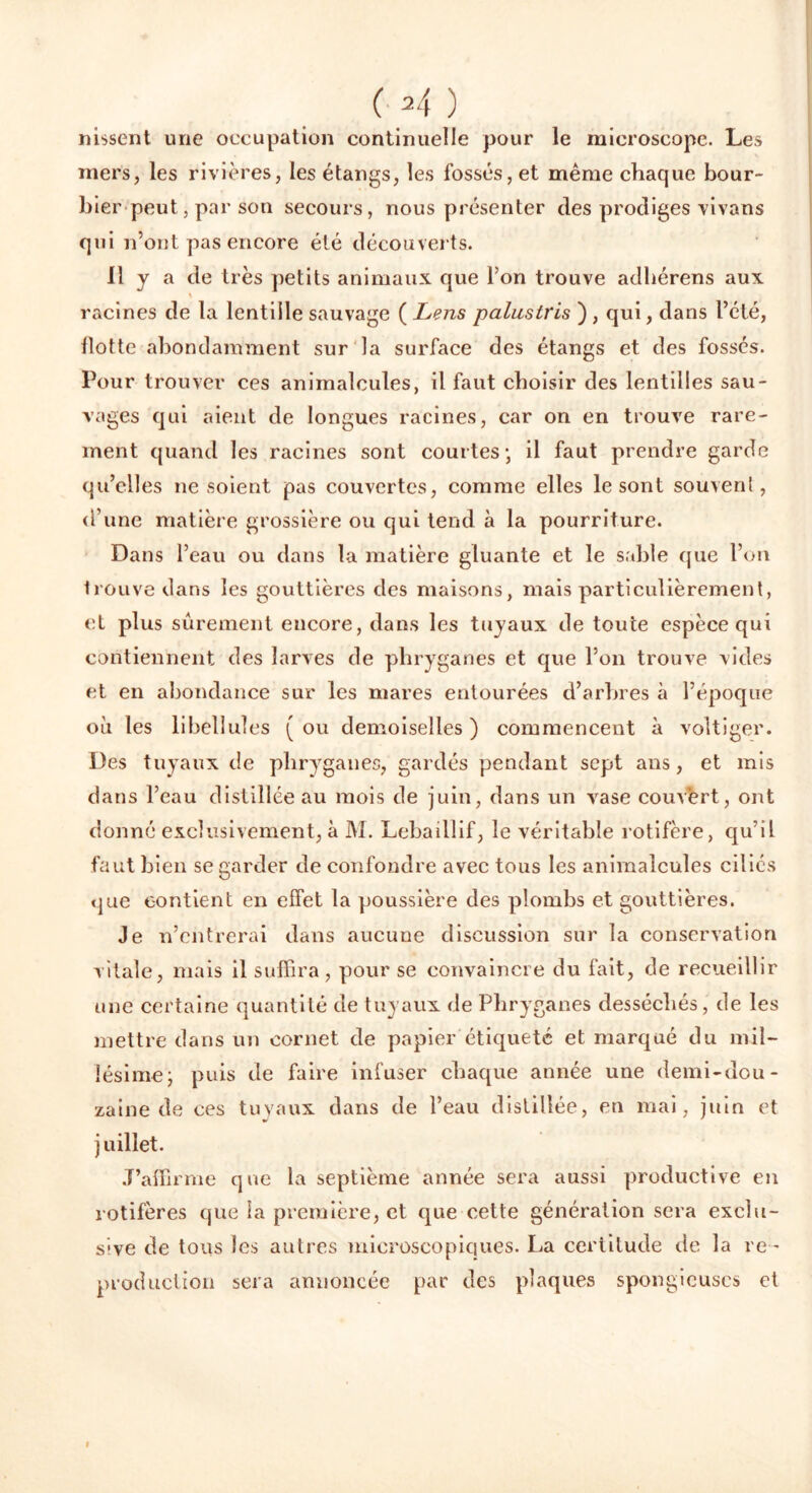 ( 2 4 ) lussent une occupation continuelle pour le microscope. Les mers, les rivières, les étangs, les fossés, et même chaque bour- bier peut, par son secours, nous présenter des prodiges vivans qui n’ont pas encore été découverts. il y a de très petits animaux que l’on trouve adhérens aux racines de la lentille sauvage ( Lens paluslris ) , qui, dans l’été, Hotte abondamment sur la surface des étangs et des fossés. Pour trouver ces animalcules, il faut choisir des lentilles sau- vages qui aient de longues racines, car on en trouve rare- ment quand les racines sont courtes*, il faut prendre garde qu’elles ne soient pas couvertes, comme elles le sont souverd , d’une matière grossière ou qui tend à la pourriture. Dans l’eau ou dans la matière gluante et le sable que l’on trouve dans les gouttières des maisons, mais particulièrement, et plus sûrement encore, dans les tuyaux de toute espèce qui contiennent des larves de phryganes et que l’on trouve vides et en abondance sur les mares entourées d’arbres à l’époque où les libellules (ou demoiselles) commencent à voltiger. Des tuyaux de phryganes, gardés pendant sept ans, et mis dans l’eau distillée au mois de juin, dans un vase couvert, ont donné exclusivement, à M. Lebaillif, le véritable rotifère, qu’il faut bien se garder de confondre avec tous les animalcules ciliés que contient en effet la poussière des plombs et gouttières. Je n’entrerai dans aucune discussion sur la conservation vitale, mais il suffira, pour se convaincre du fait, de recueillir une certaine quantité de tuyaux de Phryganes desséchés, de les mettre dans un cornet de papier étiquete et marqué du mil- lésime j puis de faire infuser chaque année une demi-dou- zaine de ces tu vaux dans de l’eau distillée, en mai, juin et juillet. J’affirme que la septième année sera aussi productive en rotifères que la première, et que cette génération sera exclu- sive de tous les autres microscopiques. La certitude de la re - production sera annoncée par des plaques spongieuses et