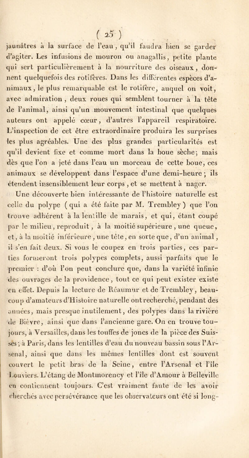 jaunâtres à la surface de l’eau , qu’il faudra bien se garder d’agiter. Les infusions de mouron ou anagallis, petite plante qui sert particulièrement à la nourriture des oiseaux, don- nent quelquefois des rotifères. Dans les différentes espèces d’a- nimaux, le plus remarquable est le rotifère, auquel on voit, avec admiration , deux roues qui semblent tourner a la tête de l’animal, ainsi qu’un mouvement intestinal que quelques auteurs ont appelé cœur, d’autres l’appareil respiratoire. L’inspection de cet être extraordinaire produira les surprises les plus agréables. Une des plus grandes particularités est qu’il devient fixe et comme mort dans la boue sèche; mais dès que l’on a jeté dans l’eau un morceau de cette boue, ces animaux se développent dans l’espace d’une demi-heure ; ils étendent insensiblement leur corps, et se mettent à nager. Une découverte bien intéressante de l’histoire naturelle est celle du polype (qui a été faite par M. Trembley) que l’on trouve adhérent à la lentille de marais, et qui, étant coupé par le milieu, reproduit, à la moitié supérieure , une queue, et, à la moitié inférieure , une tête, en sorte que, d’un animal, il s’en fait deux. Si vous le coupez en trois parties, ces par- ties formeront trois polypes complets, aussi parfaits que le premier : d’où l’on peut conclure que, dans la variété infinie des ouvrages de la providence, tout ce qui peut exister existe en effet. Depuis la lecture de Réaiimur et de Trembley, beau- coup d’amateurs d’Histoire naturelle ont recherché, pendant des années, mais presque inutilement, des polypes dans la rivière de Bièvre, ainsi que dans l’ancienne gare. On en trouve tou- jours, à Versailles, dans les touffes de joncs de la pièce des Suis- ses; à Paris, dans les lentilles d’eau du nouveau bassin sous l’Ar- senal, ainsi que dans les mêmes lentilles dont est souvent couvert le petit bras de la Seine, entre l’Arsenal et file bouviers. L’étang de Montmorency et file d’Amour à Belleville en contiennent toujours. C’est vraiment faute de les avoir cherchés avec persévérance que les observateurs ont été si long-