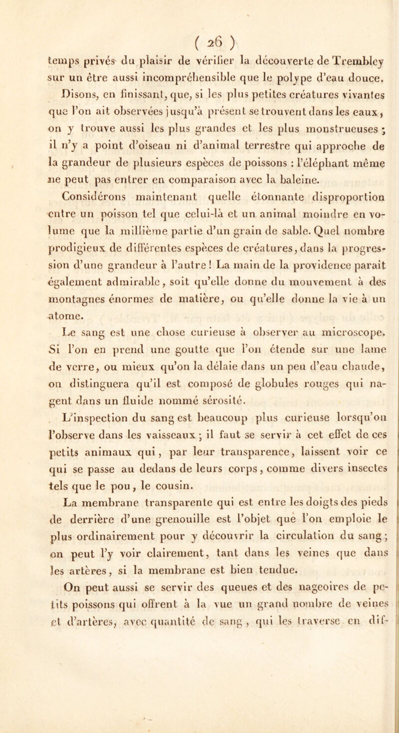 temps privés du piaisir de vérifier la découverte de Trembley sur un être aussi incompréhensible que le polype d’eau douce. Disons, en finissant, que, si les plus petites créatures vivantes que l’on ait observées jusqu’à présent se trouvent dans les eaux, on y trouve aussi les plus grandes et les plus monstrueuses ; il n’y a point d’oiseau ni d’animal terrestre qui approche de la grandeur de plusieurs espèces de poissons : l’éléphant même 11e peut pas entrer en comparaison avec la baleine. Considérons maintenant quelle étonnante disproportion entre un poisson tel que celui-là et un animal moindre en vo- lume que la millième partie d’un grain de sable. Quel nombre prodigieux de differentes espèces de créatures, dans la progres- sion d’une grandeur à l’autre ! La main de la providence parait également admirable, soit qu’elle donne du mouvement à des montagnes énormes de matière, ou qu’elle donne la vie à un atome. Le sang est une chose curieuse à observer au microscope. Si l’on en prend une goutte que l’on étende sur une lame de verre, ou mieux qu’on la délaie dans un peu d’eau chaude, on distinguera qu’il est composé de globules rouges qui na- gent dans un fluide nommé sérosité. L’inspection du sang est beaucoup plus curieuse lorsqu’on l’observe dans les vaisseaux; il faut se servir à cet effet de ces petits animaux qui, par leur transparence, laissent voir ce qui se passe au dedans de leurs corps, comme divers insectes tels que le pou, le cousin. La membrane transparente qui est entre les doigts des pieds : de derrière d’une grenouille est l’objet que l’on emploie le plus ordinairement pour y découvrir la circulation du sang; on peut l’y voir clairement, tant dans les veines que dans Jes artères, si la membrane est bien tendue. On peut aussi se servir des queues et des nageoires de pe- tits poissons qui offrent à la vue un grand nombre de veines et d’artères, avec quantité de sang , qui les traverse en dif-