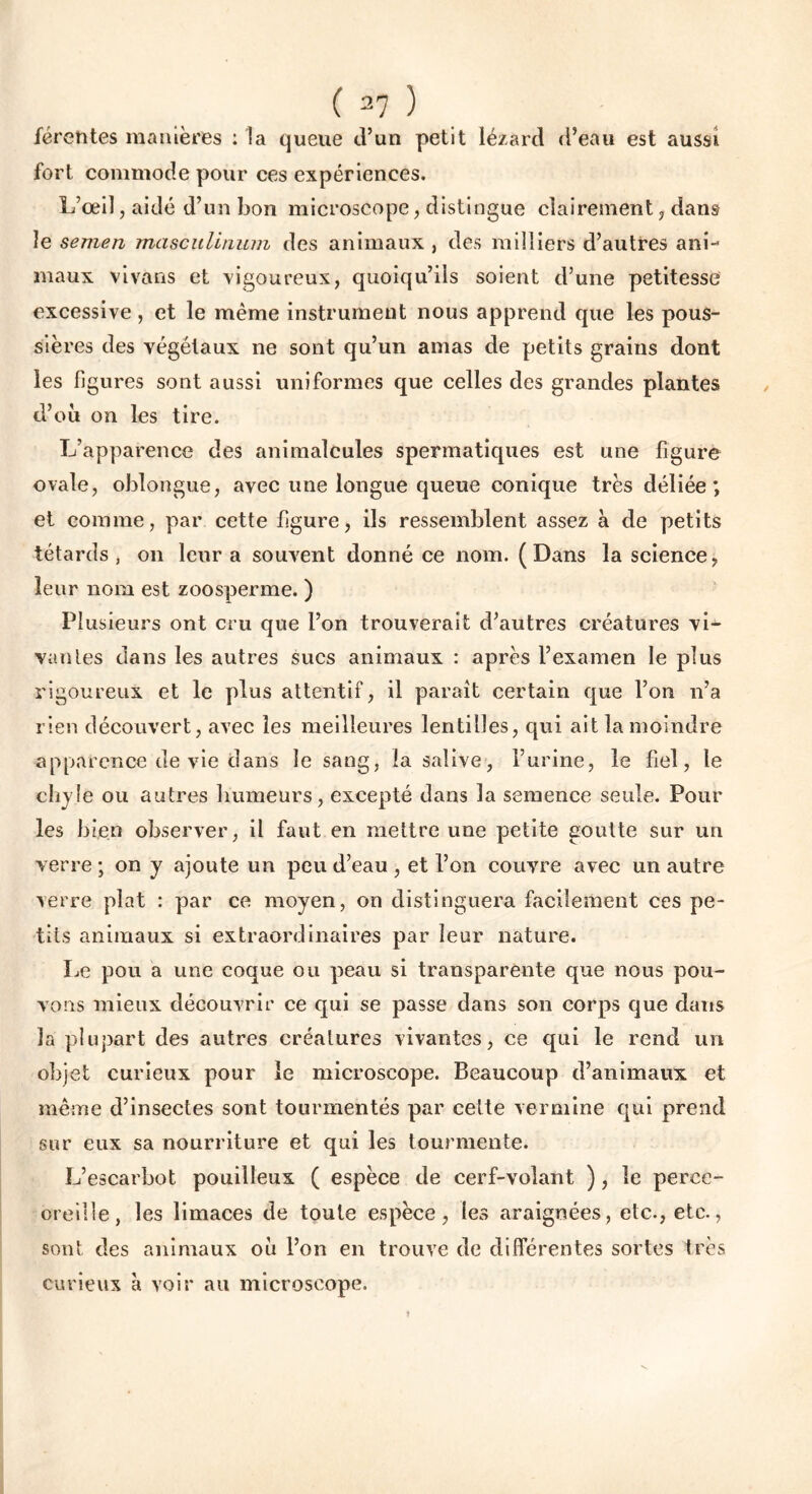 férentes manières : la queue d’un petit lézard d’eau est aussi fort commode pour ces expériences. L’œil, aidé d’un bon microscope, distingue clairement, dans le semen masculinum des animaux , des milliers d’autres ani-* maux vivans et vigoureux, quoiqu’ils soient d’une petitesse excessive, et le même instrument nous apprend que les pous- sières des végétaux ne sont qu’un amas de petits grains dont les figures sont aussi uniformes que celles des grandes plantes d’où on les tire. L’apparence des animalcules spermatiques est une figure ovale, oblongue, avec une longue queue conique très déliée; et comme, par cette figure, ils ressemblent assez à de petits têtards, on leur a souvent donné ce nom. (Dans la science, leur nom est zoosperme. ) Plusieurs ont cru que l’on trouverait d’autres créatures vi- vantes dans les autres sucs animaux : après l’examen le plus rigoureux et le plus attentif, il paraît certain que l’on n’a rien découvert, avec les meilleures lentilles, qui ait la moindre apparence de vie dans le sang, la salive, l’urine, le fiel, le chyle ou autres humeurs, excepté dans la semence seule. Pour les bien observer, il faut en mettre une petite goutte sur un verre ; on y ajoute un peu d’eau , et l’on couvre avec un autre verre plat : par ce moyen, on distinguera facilement ces pe- tits animaux si extraordinaires par leur nature. Le pou a une coque ou peau si transparente que nous pou- vons mieux découvrir ce qui se passe dans son corps que dans la plupart des autres créatures vivantes, ce qui le rend un objet curieux pour le microscope. Beaucoup d’animaux et même d’insectes sont tourmentés par celte vermine qui prend sur eux sa nourriture et qui les tourmente. L’escarbot pouilleux ( espèce de cerf-volant ), le perce- oreille, les limaces de toute espèce, les araignées, etc., etc., sont des animaux où l’on en trouve de différentes sortes très curieux à voir au microscope.