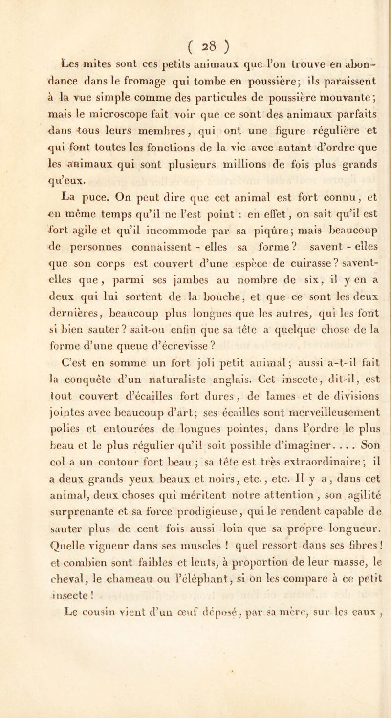 ( 38 ) Les mites suât ces petits animaux que l’on trouve en abon- dance dans le fromage qui tombe en poussière; ils paraissent à la vue simple comme des particules de poussière mouvante; mais le microscope fait voir que ce sont des animaux parfaits dans tous leurs membres, qui ont une figure régulière et qui font toutes les fonctions de la vie avec autant d’ordre que les animaux qui sont plusieurs millions de fois plus grands qu’eux. La puce. On peut dire que cet animal est fort connu, et en meme temps qu’il ne l’est point : en effet, on sait qu’il est •fort agile et qu’il incommode par sa piqûre; mais beaucoup de personnes connaissent - elles sa forme? savent - elles que son corps est couvert d’une espèce de cuirasse? savent- elles que, parmi ses jambes au nombre de six, il yen a deux qui lui sortent de la bouche, et que ce sont les deux dernières, beaucoup plus longues que les autres, qui les font si bien sauter? sait-on enfin que sa tète a quelque chose de la forme d’une queue d’écrevisse? C’est en somme un fort joli petit animal; aussi a-t-il fait la conquête d’un naturaliste anglais. Cet insecte, dit-il, est tout couvert d’écailles fort dures , de lames et de divisions jointes avec beaucoup d’art; ses écailles sont merveilleusement polies et entourées de longues pointes, dans l’ordre le plus beau et le plus régulier qu’il soit possible d’imaginer. .. . Son col a un contour fort beau ; sa tète est très extraordinaire; il a deux grands yeux beaux et noirs, etc., etc. 11 y a, dans cet animal, deux choses qui méritent notre attention , son agilité surprenante et sa force prodigieuse, qui le rendent capable de sauter plus de cent fois aussi loin que sa propre longueur. Quelle vigueur dans ses muscles ! quel ressort dans ses fibres ! et combien sont faibles et lents, à proportion de leur masse, le cheval, le chameau ou l’éléphant, si on les compare à ce petit insecte ! Le cousin vient d’un œuf déposé, par sa mère, sur les eaux ,