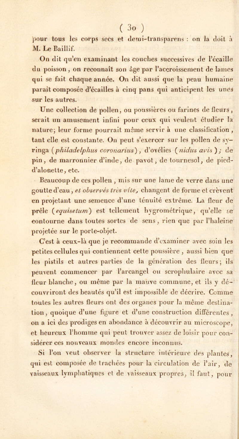 pour tous les corps secs et demi-transparens : on la doit à M. Le Baillîf. On dit qu’en examinant les couches successives de l’écaille du poisson , on reconnaît son âge par l’accroissement de lames qui se fait chaque année. On dit aussi que la peau humaine parait composée d’écailles à cinq pans qui anticipent les unes sur les autres. Une collection de pollen, ou poussières ou farines de fleurs , serait un amusement infini pour ceux qui veulent étudier la nature; leur forme pourrait meme servir à une classilication , tant elle est constante. On peut s’exercer sur les pollen de sy- ringa ( philadelphus coronarius) , d’ovélies ( nidus avis ) y de pin, de marronnier d’inde, de pavot, de tournesol, de pied- d’alouette, etc. Beaucoup de ces pollen , mis sur une lame de verre dans une goutte d’eau, et observes très vite, changent de forme et crèvent en projetant une semence d’une ténuité extrême. La fleur de prêle (equisetum) est tellement hygrométrique, qu’elle se contourne dans toutes sortes de sens , rien que par l’haleine projetée sur le porte-objet. C’est à ceux-là que je recommande d’examiner avec soin les petites cellules qui contiennent cette poussière , aussi bien que les pistils et autres parties de la génération des fleurs; ils peuvent commencer par l’arcangel ou scrophulaire avec sa fleur blanche, ou même par la mauve commune, et ils y dé- couvriront des beautés qu’il est impossible de décrire. Comme toutes les autres fleurs ont des organes pour la même destina- tion, quoique d’une figure et d’une construction différentes , on a ici des prodiges en abondance à découvrir au microscope, et heureux l’homme qui peut trouver assez de loisir pour con- sidérer ces nouveaux mondes encore inconnus. Si l’on veut observer la structure intérieure des piaules, qui est composée de trachées pour la circulation de l’air, de vaisseaux lymphatiques et de vaisseaux propres, il faut, pour