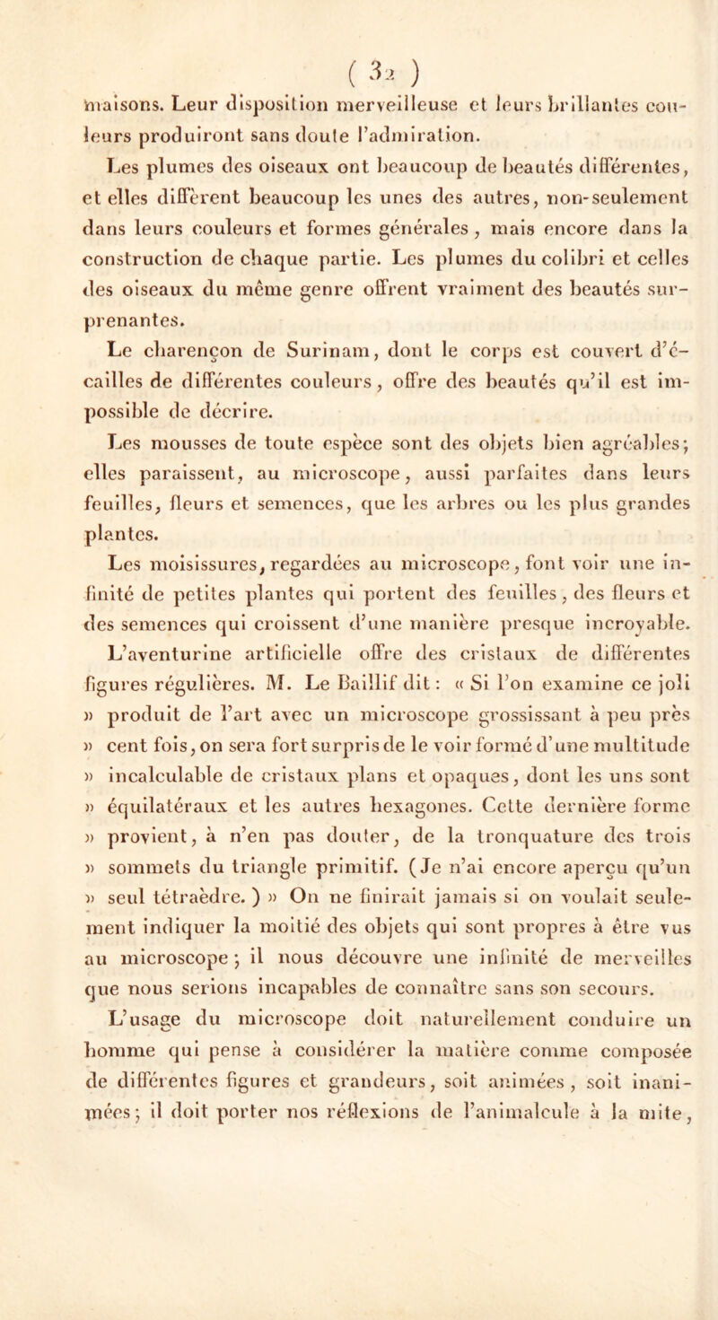 maisons. Leur disposition merveilleuse et leurs brillantes cou- leurs produiront sans doute l’admiration. Les plumes des oiseaux ont beaucoup de beautés différentes, et elles diffèrent beaucoup les unes des autres, non-seulement dans leurs couleurs et formes générales , mais encore dans la construction de chaque partie. Les plumes du colibri et celles des oiseaux du même genre offrent vraiment des beautés sur- prenantes. Le charençon de Surinam, dont le corps est couvert d’c- cailles de différentes couleurs, offre des beautés qu’il est im- possible de décrire. Les mousses de toute espèce sont des objets bien agréables; elles paraissent, au microscope, aussi parfaites dans leurs feuilles, fleurs et semences, que les arbres ou les plus grandes plantes. Les moisissures, regardées au microscope, font voir une in- finité de petites plantes qui portent des feuilles, des fleurs et des semences qui croissent d’une manière presque incroyable. L’aventurine artificielle offre des cristaux de différentes figures régulières. M. Le Baillif dit : « Si l’on examine ce joli » produit de l’art avec un microscope grossissant à peu près » cent fois, on sera fort surpris de le voir formé d’une multitude » incalculable de cristaux plans et opaques, dont les uns sont » équilatéraux et les autres hexagones. Cette dernière forme )> provient, à n’en pas douter, de la tronquature des trois )> sommets du triangle primitif. (Je n’ai encore aperçu qu’un » seul tétraèdre. ) » On ne finirait jamais si on voulait seule- ment indiquer la moitié des objets qui sont propres à être vus au microscope ; il nous découvre une infinité de merveilles que nous serions incapables de connaître sans son secours. L’usage du microscope doit naturellement conduire un homme qui pense à considérer la matière comme composée de différentes figures et grandeurs, soit animées, soit inani- mées; il doit porter nos réflexions de l’animalcule à la mite,