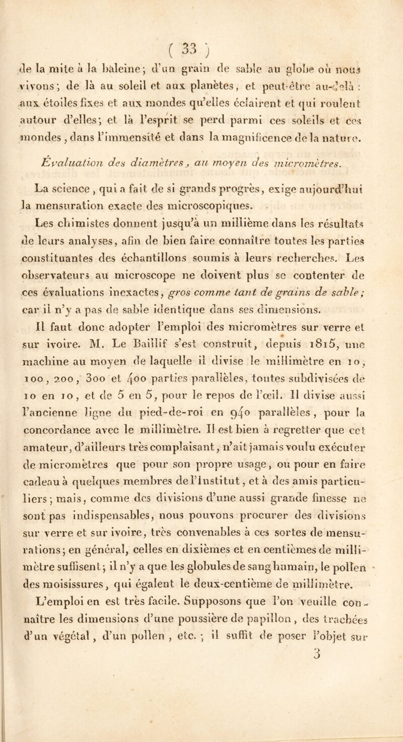 de la mite à la baleine; d’un grain de sable au globe où noua vivons; de là au soleil et aux planètes, et peut-être au-delà : aux étoiles fixes et aux mondes qu’elles éclairent et qui roulent autour d’elles; et là l’esprit, se perd parmi ces soleils et ces mondes , dans l’immensité et dans la magnificence delà nature. Evaluation des diamètres j au moyen des micromètres. La science , qui a fait de si grands progrès, exige aujourd’hui la mensuration exacte des microscopiques. Les chimistes donnent jusqu’à un millième dans les résultats de leurs analyses, afin de bien faire connaître toutes les parties constituantes des échantillons soumis à leurs recherches. Les observateurs au microscope ne doivent plus se contenter de ces évaluations inexactes, gros comme tant de grains de sable ; car il n’y a pas de sable identique dans ses dimensions. Il faut donc adopter l’emploi des micromètres sur verre et * sur ivoire. M. Le Baiiiif s’est construit, depuis i8i5, une machine au moyen de laquelle il divise le millimètre en 10, 100, 200, 3oo et 4°° parties parallèles, toutes subdivisées de io en 10, et de 5 en 5, pour le repos de l’oeil. 11 divise aussi l’ancienne ligne du pied-de-roi en 94° parallèles , pour la concordance avec le millimètre. Il est bien à regretter que cet amateur, d’ailleurs très complaisant, n’ait jamais voulu exécuter de micromètres que pour son propre usage, ou pour en faire cadeau à quelques membres de l’institut, et à des amis particu- liers; mais, comme des divisions d’une aussi grande finesse ne sont pas indispensables, nous pouvons procurer des divisions sur verre et sur ivoire, très convenables à ces sortes de mensu- rations; en général, celles en dixièmes et en centièmes de milli- mètre suffisent; il n’y a que les globules de sang humain, le pollen des moisissures, qui égalent le deux-centième de millimètre. L’emploi en est très facile. Supposons que l’on veuille con- naître les dimensions d’une poussière de papillon , des trachées d’un végétal, d’un pollen , etc. ; il suffit de poser l’objet sur