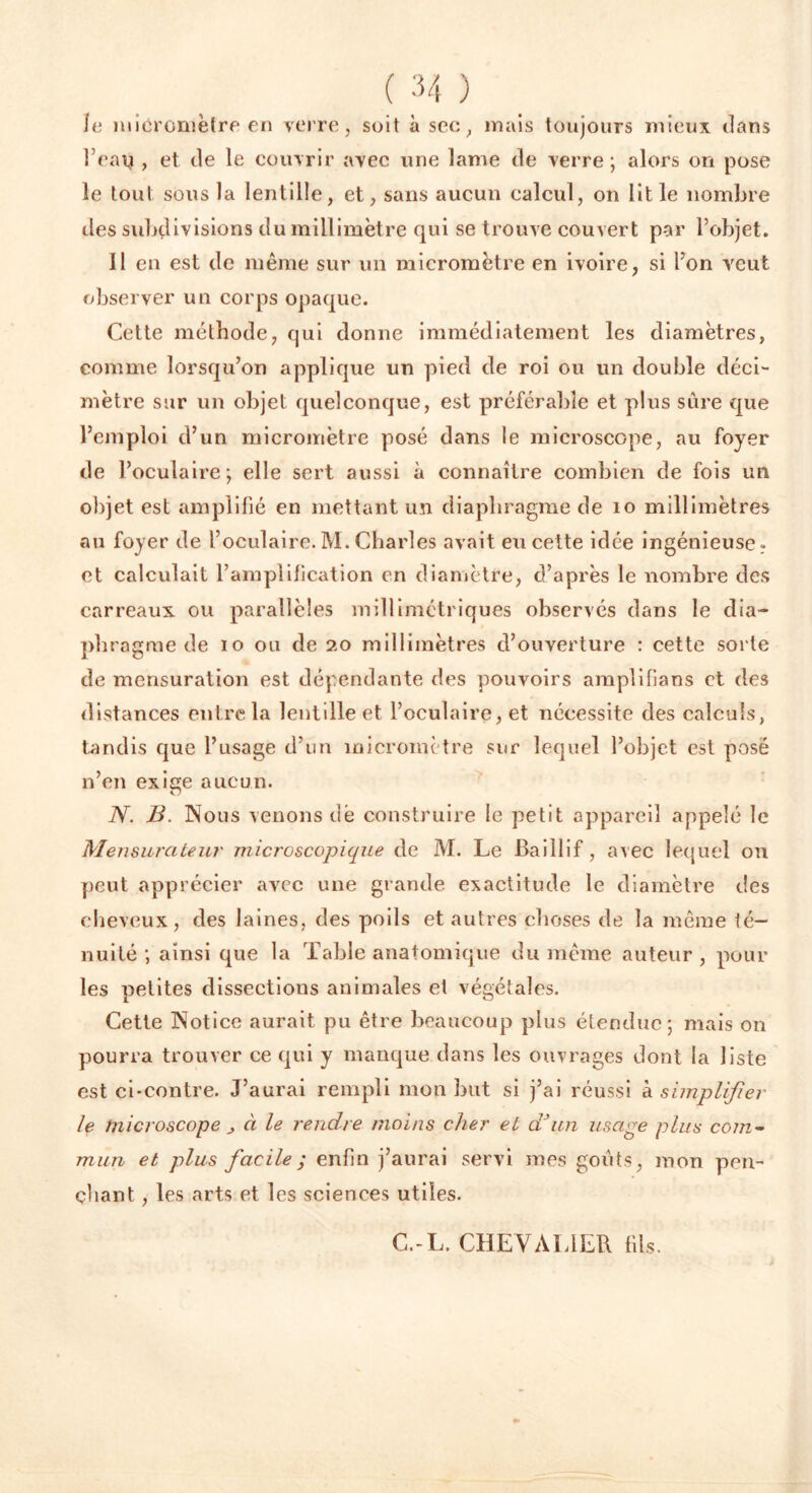 le micromètre en verre, soit à sec, mais toujours mieux dans l’eau , et de le couvrir avec une lame de verre ; alors on pose le tout sous la lentille, et, sans aucun calcul, on lit le nombre îles subdivisions du millimètre qui se trouve couvert par l’objet. 11 en est de même sur un micromètre en ivoire, si l’on veut observer un corps opaque. Cette méthode, qui donne immédiatement les diamètres, comme lorsqu’on applique un pied de roi ou un double déci- mètre sur un objet quelconque, est préférable et plus sûre que l’emploi d’un micromètre posé dans le microscope, au foyer de l’oculaire; elle sert aussi à connaître combien de fois un objet est amplifié en mettant un diaphragme de 10 millimètres au foyer de l’oculaire.M. Charles avait eu cette idée ingénieuse, et calculait l’amplification en diamètre, d’après le nombre des carreaux ou parallèles millimétriques observés dans le dia- phragme de io ou de 20 millimètres d’ouverture : cette sorte de mensuration est dépendante des pouvoirs amplifians et des distances entre la lentille et l’oculaire, et nécessite des calculs, tandis que l’usage d’un micromètre sur lequel l’objet est posé n’en exige aucun. N. B. Nous venons dë construire le petit appareil appelé le Mensurateur microscopique de M. Le Baillif, avec lequel on peut apprécier avec une grande exactitude le diamètre des cheveux, des laines, des poils et autres choses de la même té- nuité ; ainsi que la Table anatomique du même auteur, pour les petites dissections animales el végétales. Cette Notice aurait pu être beaucoup plus étendue; mais on pourra trouver ce qui y manque dans les ouvrages dont la liste est ci-contre. J’aurai rempli mon but si j’ai réussi & simplifier le microscope à le rendre moins cher et d'un usage plus com- mun et plus facile ; enfin j’aurai servi mes goûts, mon pen- chant , les arts et les sciences utiles. C.-L. CHEVALIER fils.