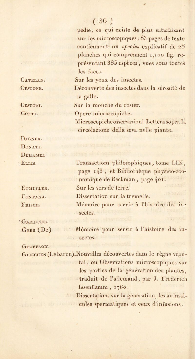 Catelan. Cestone. Cestoni. CoilTI. Degner. Donati. D uii amer. Ellis. Etmuller . Font an a. Friscii. * Gaerlner. Geer (De) ( 36 ) pédie, ce qui existe de plus satisfaisant sur les microscopiques : 83 pages de texte contiennent un species explicatif de 28 planches qui comprennent 1,100 fig. re- présentant 385 espèces, vues sous toutes les faces. Sur les yeux des insectes. Découverte des insectes dans la sérosité de la galle. Sur la mouche du rosier. Opéré microscopiclie. Microscopicheosservazioni.Letterasopra la circolazione délia seva nelle piante. Transactions philosophiques, tome L1X, page i43 , et Bibliothèque physico-éco- nomique de Beckman , page 401- Sur les vers de terre. Dissertation sur la tremelle. Mémoire pour servir à l’histoire des in- sectes. Mémoire pour servir à l’histoire des in- sectes. Geoffroy. Gleiciien (Lebaron).Nouvelles découvertes dans le règne végé- tal, ou Observations microscopiques sur les parties de la génération des plantes, traduit de l’allemand, par J. Frederick Issenflamm , 1 760. Dissertations sur la génération, les animal- cules spermatiques et ceux d’infusions,