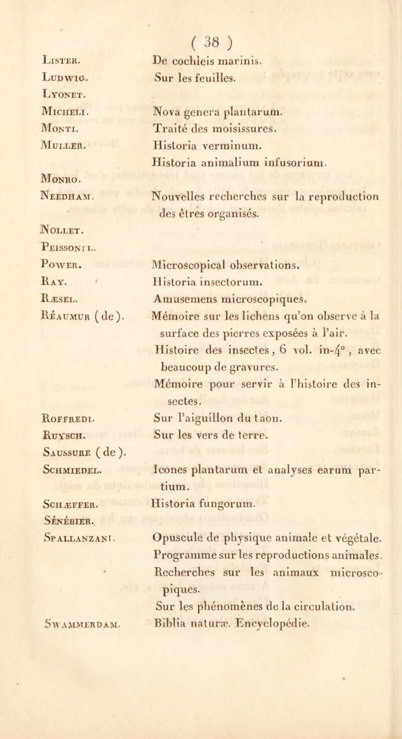 Lister. Ludwig. Lyon et. Miciieli. Monti. Muller. Monro. Needham. Nollet. Peissonï l. Power. Ray. ' Ræsel. Réaumur (de). Roferedi. Ruysch. Saussure ( de ). ScHMIEDEL. Sciiæffer. Sénébier. Spallanzani. SW A MM ER DAM. ( 38 ) De cocldeis marinis. Sur les feuilles. Nova généra plantarum. Traité des moisissures. Hisloria verminum. Historia animalium infusorium. Nouvelles recherches sur la reproduction des êtres organisés. Microscopical observations. Historia insectorum. Amusemens microscopiques. Mémoire sur les lichens qu’on observe à la surface des pierres exposées à l’air. Histoire des insectes, 6 vol. in-/}0 , avec beaucoup de gravures. Mémoire pour servir à l’histoire des in- sectes. Sur l’aiguillon du taon. Sur les vers de terre. Icônes plantarum et analyses earum par- ti um. Historia fungorum. Opuscule de physique animale et végétale. Programme sur les reproductions animales. Recherches sur les animaux microsco- piques. Sur les phénomènes de la circulation. Biblia naturæ. Encyclopédie.