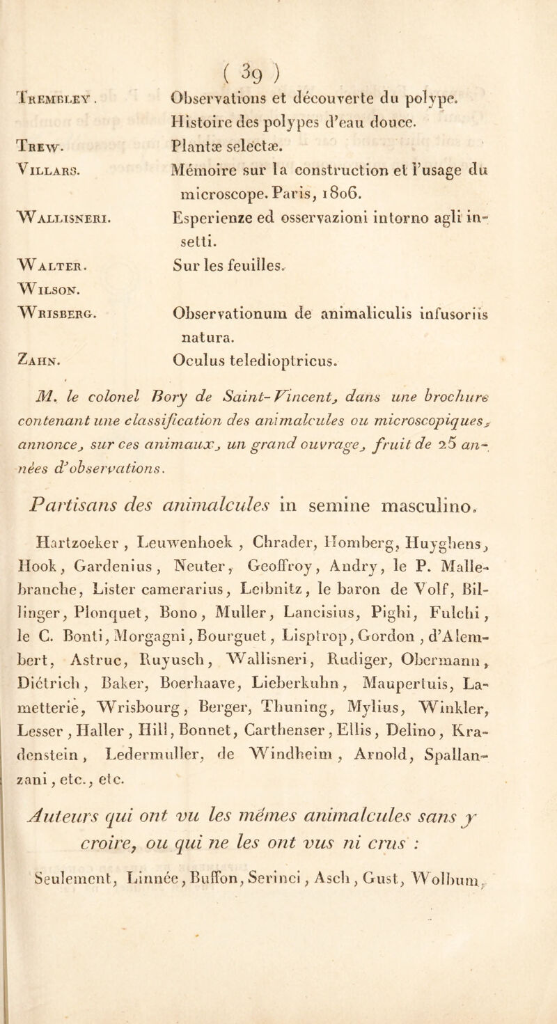 Tremble y . Observations et découyerte du polype. Histoire des polypes d’eau douce. Trew. Plantæ selectæ. VILLARS. Mémoire sur la construction et l’usage du microscope. Paris, 1806. Wallisneri. Esperienze ed osseryazioni intorno agli in- setti. Walter. Wilson. Sur les feuilles. Wrisberg. Observationum de animaliculis infusoriis natura. Zahn. Oculus teledioptricus. M. le colonel Bory de Saint- Vincentj dans une brochure contenant une classification des animalcules ou microscopique s s annoncej sur ces animaux un grand ouvragej fruit de 2.5 an- nées dJobservations. Partisans des animalcules in semine masculine, Hartzoeker , Leuwenboek , Chrader, Homberg, Huyghens, Hook , Gardenius, Neuter, Geoffroy, Àndry, le P. Malle- branche, Lister camerarius, Leibnitz, le baron de Volf, Bil- linger, Plonquet, Bono, Muller, Lancisius, Pigbi, Fulchi, le C. Bonti, Morgagni, Bourguet, Lisptrop, Gordon , d’Alem- bert, Astruc, Ruyusch, Wallisneri, Rüdiger, Obermann, Dictricb, Baker, Boerbaave, Lieberkubn, Mauperluis, La- metterie, Wrishourg, Berger, Thuning, Mylius, Winkîer, Lesser , Haller , Hili, Bonnet, Cartbenser, Ellis, Delino, Kra- denstein, Ledermuller, de Windheim, Arnold, Spallan- zani, etc., etc. Auteurs qui ont vu les mêmes animalcules sans y croire, ou qui ne les ont vus ni crus : Seulement, Linnée, Buffon, Serinci, Ascii, Gust, Wolbum