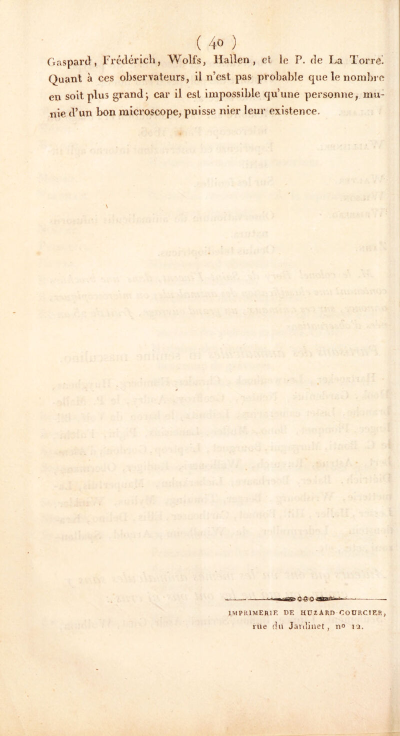 ( 4° ) Gaspard, Frédérich, Wol-fs, liallen, et le P. de La Terre. Quant à ces observateurs, il n’est pas probable que le nombre en soit plus grand; car il est impossible qu’une personne, mu- nie d’un bon microscope, puisse nier leur existence. V ■— -lig* ÛrQ/Q — IMPRIMERIE DE HUZARD COÜRCIER, rue du Jardinet , no iq.