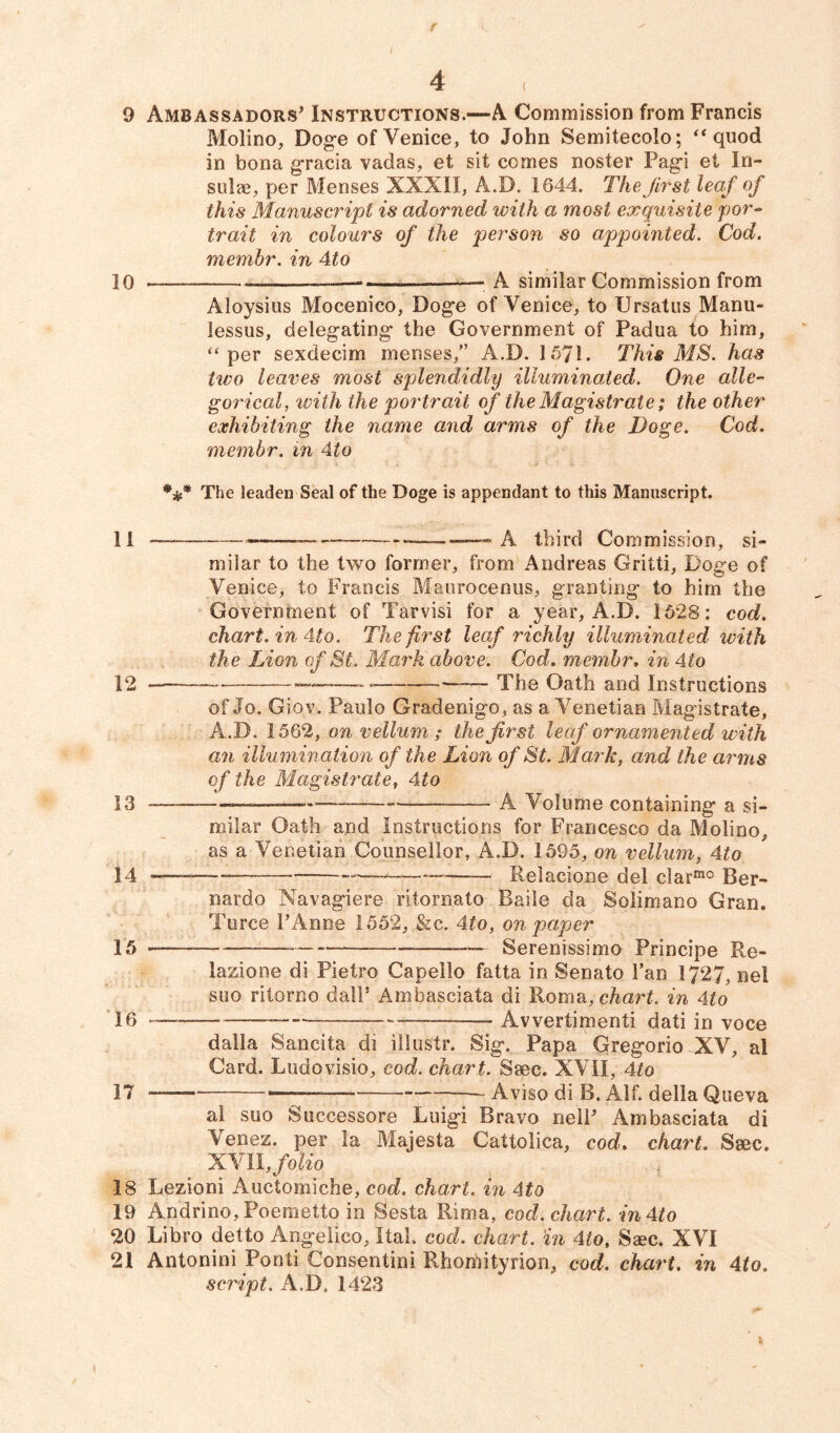 9 Ambassadors’ Instructions.—A Commission from Francis Molino, Doge of Venice, to John Semitecolo; “ quod in bona gracia vadas, et sit comes noster Pagi et In- sulae, per Menses XXXII, A.D. 1644. The first leaf of this Manuscript is adorned with a most exquisite por- trait in colours of the person so appointed. Cod. membr. in 4to 10 — ——— A similar Commission from Aloysius Mocenico, Doge of Venice, to Ursatus Manu- lessus, delegating the Government of Padua to him, “per sexdecim menses,” A.D. 1571. This MS. has two leaves most splendidly illuminated. One alle- gorical, with the portrait of the Magistrate; the other exhibiting the name and arms of the Doge. Cod. membr. in 4to The leaden Seal of the Doge is appendant to this Manuscript. 11 —— — A third Commission, si- milar to the two former, from Andreas Gritti, Doge of Venice, to Francis Maurocenus, granting to him the Government of Varvisi for a year, A.D. 1628: cod. chart, in 4to. The first leaf richly illuminated, with the Lion of St. Mark above. Cod. membr. in 4to 12 — ——— The Oath and Instructions of Jo. Gio v. Paulo Gradenigo, as a Venetian Magistrate, A.D. 1562, on vellum ; the first leaf ornamented with an illumination of the Lion of St. Mark, and the arms of the Magistrate, 41 o 13 — A Volume containing a si- milar Oath and Instructions for Francesco da Molino, as a Venetian Counsellor, A.D. 1595, on vellum, 4to 14 -——— ————— —• Relacione del c!armo Ber- nardo Navagiere ritornato Baile da Solimano Gran. Turce PAnne 1552, &c. 4to, on paper 15 —- Serenissimo Principe Re- lazione di Pietro Capello fatta in Senate Fan 1727, nel suo ritorno dalP Ambasciata di Roma, chart, in 4to 16 —-— — Avvertimenti dati in voce dalla Sancita di illustr. Sig. Papa Gregorio XV, al Card. Ludovisio, cod. chart. Ssec. XVII, 4to 17 _ >—— Aviso di B. Alf. della Queva al suo Successore Luigi Bravo nell’ Ambasciata di Venez. per la Majesta Cattolica, cod. chart. Ssec. XVII, folio 18 Lezioni Auctomiche, cod. chart. in 4to 19 Andrino, Poemetto in Sesta Rima, cod. chart. inAto 20 Libro detto Angelico, Ital. cod. chart, in 4to, Ssec. XVI 21 Antonini Ponti Consentini Rhorhityrion, cod. chart, in 4to. script. A.D. 1423