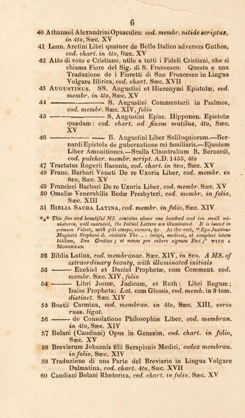 40 Athanasii Alexandria Opusculea: cod.membr.nitide scriplus, in 4to, Saec. XV 41 Leon. Aretini Libri quatuor de Bello Italico adversus Gothos, cod. chart, in 4to, Base. XV 42 Atto di voto e Cristiano, utile a tutti i Fideli Cristiani, che si chiama Fiore del Sig. di S. Francesco. Questa e una Traduzione de i Fioretti di San Francesco in Lingua Volgare Ulirica, cod. chart. Saec. XVII 43 Augustinus. SS. Augustini et Hieronymi Epistolae, cod. membr. in 4to, Saec. XV 44 -— —~ S. Augustini Commentarii in Psalmos, cod. membr. Saec. XIV, folio 45 —- S. Augustini Episc. Hipponen. Epistolae quaedam: cod. chart, ad Jinem mutilus, 4to, Saec. XV 46 — — B. Augustini Liber Soliloquiorum.—Ber- nardiEpistola de gubernatione rei familiaris.—Ejusdem Liber Amonitiones.—Scalla Claustralium B. Bernard^ cod. pulcher. membr. script. A.D. 1455, 4to 47 Tractatus Rogerii Baconis, cod. chart, in 8vo, Saec. XV 48 Franc. Barbari Veneti De re Uxoria Liber, cod. membr. in 8vo, Saec. XV 49 Francisci Barbari De re Uxoria Liber, cod. membr. Saec. XV 50 Omeliae Venerabilis Bedae Presbyteri, cod. membr. in folio, Saec. XIII 51 Biblia Sacra Latina, cod. membr. in folio, Saec. XIV This fine and beautiful MS. contains above one hundred and ten small mi- niatures, well executed, the Initial Letters are illuminated. It is bound in crimson Velvet, with gilt clasps, corners, §c. At the end, “ Ego Justinus Magistri Stephani do civitate The .. . incipi, mediavi, et complevi is tarn, bibliam, Deo Gratias ; et meum pro robore signum Feci with a Monogram - i 52 Biblia Latina, cod. membranac. Saec. XIV, in 8vo. A MS. of extraordinary beauty, with illuminated initials 53 ——— Ezekiel et Daniel Prophetae, cum Comment, cod. membr. Saec. XIV, folio 54 Libri Josuae, Judicum, et Ruth; Libri Regum; Isaias Propheta; Lat. cum Glossis, cod. mernb. in 3 tom. distinct. Saec. XIV 55 Boetii Carolina, cod. membran. in 4to, Saec. XIII, corio russ. ligat. 56 —— de Consolatione Philosophise Liber, cod. membran. in 4to, Saec. XIV 57 Bolani (Candiani) Opus in Genesim, cod. chart, in folio, Saec. XV 58 Breviarum Johannis filii Serapionis Medici, codex membran. in folio, Saec. XIV 59 Traduzione di una Parte del Breviario in Lingua Volgare Dalmatina, cod. chart. 4to, Saec. XVII 60 Candiani Bolani Rhetorica, cod. chart, in folio, Saec. XV