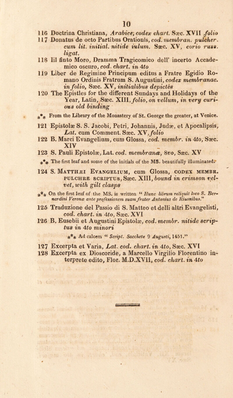 116 Doctrina Christiana, Arabice, codex chart. Soec. XVII folio 117 Donatus de octo Partibus Orationis, cod. membran. pulcher. cum lit. initial. nitide iulum. Saec. XV, corio russ. ligat. 118 lil finto Moro, Dramma Tragicomico deli’ incerto Accade- mico oscuro, cod. chart, in 4to 119 Liber de Regimine Principum editus a Fratre Egidio Ro- mano Ordinis Fratrum S. Augustini, codex membranac. in folio, Saec. XV, initialibus depictes 120 The Epistles for the different Sundays and Holidays of the Year, Latin, Sacc. XIII, folio, on vellum, in very curi- ous old binding From the Library of the Monastery of St. George the greater, at Venice. 121 Epistolae S. S. Jacobi, Petri, Johannis, Judge, et Apocalipsis, Lat. cum Comment. Saec. XN,folio 122 B. Marci Evangelium, cum Glossa, cod. membr. in 4to, Saec. XIV 123 S. Pauli Epistolae, Lat. cod. membranes, 8vo, Saec. XV The first leaf and some of the initials of the MS. beautifully illuminated. 124 S. Matth&i Evangelium, cum Glossa, codex membr. pulchre sCRiPTUs,Ssec. XIII, bound in crimson vel- vet, with gilt clasps ■%%% On the first leaf of the MS. is written “ Hunc librum reliquit loco S. Ber- nardini Veronae anteprofessionem suam f rater Antonius de Rizonibus 125 Traduzione del Passio di S. Matteo etdelli altri Evangelisti, cod. chart, in 4to, Ssec. XVI 126 B. Eusebii et Augustini Epistolae, cod. membr. nitide scrip- tus in 4to minori Ad ealeem i( Script. Sacchete 9 Augusti, 1451.” 127 Excerpta et Varia, Lat. cod. chart, in 4to, Saec. XVI 128 Exeerpta ex Dioscoride, a Marcello Virgilio Florentine in» terprete edito, Flor. M.D.XVII, cod. chart, in 4to
