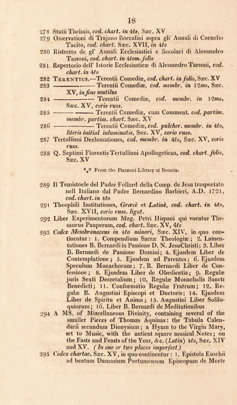 278 Statii Thebais, cod. chart. in4tcf Saec. XV 279 Qsservationi di Trajano Boccalini sopra gli’ Annali di Cornelio Tacito, cod. chart. Saec. XVII, in 4to 280 Ristretto de gl’ Annali Ecclesiastici e Secolari di Alessandro Tassoni, cod. chart. in 4tom.folio 281 Repertorio dell’ Istorie Ecclesiastics di Alessandro Tarsoni, cod. chart, in 4to 282 Terentius.—Terentii Comediae, cod. chart, in folio, Saec. XV 283 Terentii Comediae, cod. membr. in \2mo, Saec. XV, in fine mutilus 284 — Terentii Comediae, cod. membr. in 12me, Saec. XV, corio russ. 285 - Terentii Comediae, cum Comment, cod. partim. membr. partim. chart. Saec. XV 286 Terentii Comediae, cod. pulcher. membr. in 4>to, Uteris initial inluminatis, Saec. XV, corio russ. 287 Tertulliani Declaniationes, cod. membr. in 4toy Saec. XV, corio russ. 288 Q. Sepiimi FlorentisTertulliani Apollogeticus, cod. chart, folio, Saec. XV *** From the Piazzoni Library at Brescia. 289 II Temistocle del Padre Follard della Comp, de Jesu trasportato nell Italiano dal Padre Bernardino Barbieri, A.D. 1722, cod. chart, in 4to 291 Theophili Institutiones, Greece et Latine, cod. chart, in 4to, Saec. XVII, corio russ. ligat. 292 Liber Experimentorum Mag. Petri Hispani qui vocatur The- saurus Pauperum, cod. chart. Saec. XV, 4to 293 Codex Membranaceus in 4to minori, Saec. XIV, in quo con- tinents: 1. Compendium Sacrae Theologiae; 2. Lamen- tationes B. Bernard! in Passione D. N. JesuChristi; 3. Liber B. Bernardi de Passione Domini; 4. Ejusdem Liber de Contemplatione; 5. Ejusdem ad Parentes; 6. Ejusdem Speculum Monachorum; 7. B. Bernardi Liber de C011- fessione; 8. Ejusdem Liber de Obedientia; 9* Regulae juris Sexti Decretalium; 10. Regulae Monacbalis Sancti Benedicti; 11. Conformatio Regulae Fratrum; 12. Re- gulae B. Augustini Episcopi et Doctoris; 14. Ejusdem Liber de Spiritu et Anima; 15. Augustini Liber Solilo- quiorum; 16. Liber B. Bernardi de Meditationibus 294 A MS. of Miscellaneous Divinity, containing several of the smaller Pieces of Thomas Aquinas: the Tabula Calen- darii secundum Dionysium; a Hymn to the Virgin Mary, set to Music, with the antient square musical Notes; on the Fasts and Feasts of the Year, &c. {Latin) Mo, Saec. XIV and XV. (In one or two places imperfect) 295 Codex chartac. Saec. XV, in quocontinentur : 1. Epistola Eusebii ad beatum Damasium Portumensem Episcopum de Morte