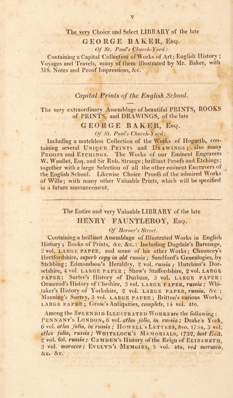 V The very Choice and Select LIBRARY of the late GEORGE BAKER, Esq. Of St. Paul's Church-Yard : Containing a Capital Collection of Works of Art; English History ; Voyages and Travels, many of them illustrated by Mr. Baker, with MS. Notes and Proof Impressions, &e. Capital Prints of the English School. The very extraordinary Assemblage of beautiful PRINTS, BOOKS of PRINTS, and DRAWINGS, of the late GEORGE BAKE ft, Esq. Of St. Paul's Church-Yard: Including a matchless Collection of the Works of Hogarth, con- taining several Unique Prints and Drawings; also many Proofs and Etchings. The Works of our Eminent Engravers W. Woollet, Esq. and Sir Rob. Strange; brilliant Proofs and Etchings; together with a large Selection of all the other eminent Engravers of the English School. Likewise Choice Proofs of the admired Works ofWille; with many other Valuable Prints, which will be specified in a future announcement. The Entire and very Valuable LIBRARY of the late HENRY FAUNTLEROY, Esq. Of Berner's Street. Containing a brilliant Assemblage of Illustrated Works in English History ; Books of Prints, &c. &c.: Including Dugdale’s Baronage, 2 vol. large paper, and some of his other Works; Chauncey’s Hertfordshire, superb copy in old russia ; Sand ford’s Genealogies, by Stebbing; Edmondson’s Heraldry, 2 vol. russia ; Hutchins’s Dor- setshire, 4 vol. large paper ; Shaw’s Staffordshire, 2 vol. large paper; Surtee’s History of Durham, 3 vol. large paper; Ormerod’s History of Cheshire, 3 vol, large paper, russia; Whi- taker’s History of Yorkshire, 2 vol. large paper, rwm, &c. ; Manning’s Surrey, 3 vol. large paper ; Britton’s various Works, large PAPER; G rose’s Antiquities, complete, 14 vol. 4to. Among the Splendid Illustrated WoRKsarethe following; Pennant’s London, 6' vol. atlas folio, in russia; Drake’s York, 6* vol. atlas folio, in russia ; Howell's Letters, Svo. 1754, 3 vol. atlas folioy russia; WhiteLock’s Memorials, 1732, best Edit 2 vol. fob russia ; Camden’s History of the Reign of Elizabeth, 3 vol. morocco; Evelyn’s Memoirs, 5 vol. 4to, red morocco, Nc« &c.