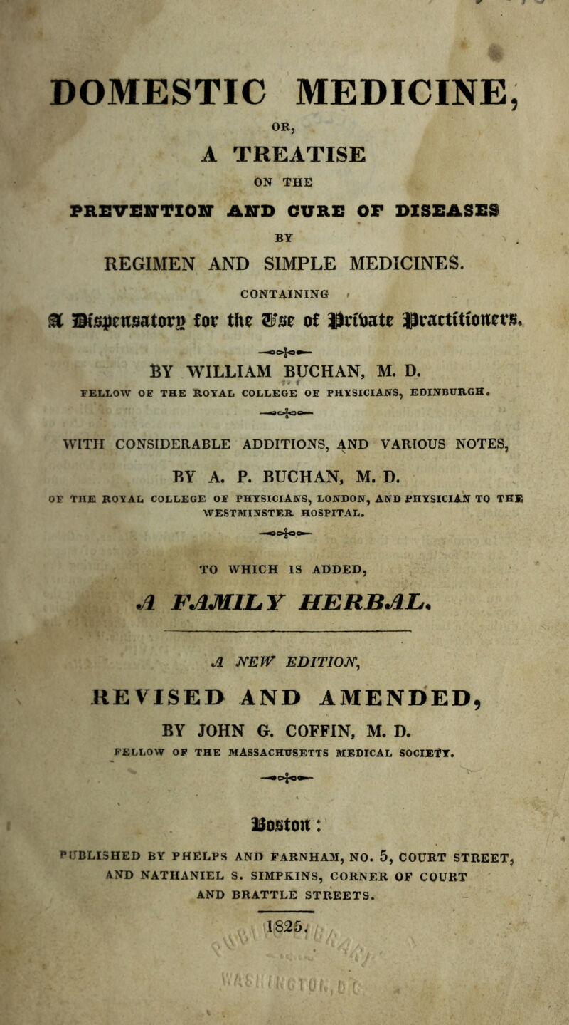 DOMESTIC MEDICINE, OK, A TREATISE ON THE PREVENTION AND CURE OF DISEASES BY REGIMEN AND SIMPLE MEDICINES. CONTAINING ■ a IMsjiensatorg for the ®*se of Hrfoate practitioners, —0=4=.— BY WILLIAM BUCHAN, M. D. FELLOW OE THE ROYAL COLLEGE OE PHYSICIANS, EDINBURGH. —©ogoo— WITH CONSIDERABLE ADDITIONS, AND VARIOUS NOTES, BY A. P. BUCHAN, M. D. OF THE ROYAL COLLEGE OE PHYSICIANS, LONDON, AND PHYSICIAN TO THE WESTMINSTER HOSPITAL. TO WHICH IS ADDED, « ' • ■ - A FAMILY HERBAL. A NEW EDITION, REVISED AND AMENDED, BY JOHN G. COFFIN, M. D. FELLOW OP THE MASSACHUSETTS MEDICAL SOCIETY. —=4»— Poston: PUBLISHED BY PHELPS AND FARNHAM, NO. 5, COURT STREET, AND NATHANIEL S. SIMPKINS, CORNER OF COURT AND BRATTLE STREETS. 182&J