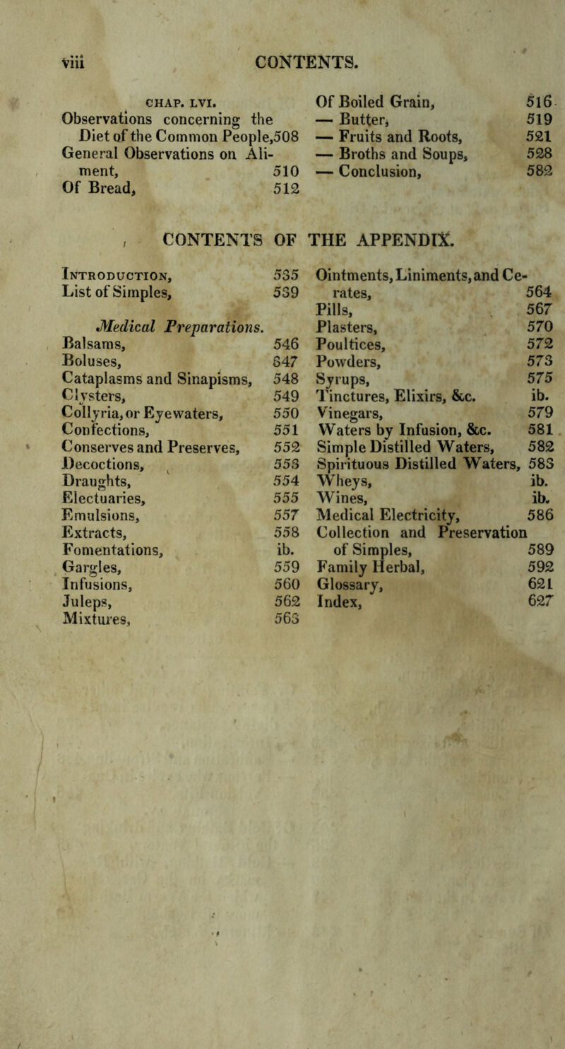 chap. lvi. Of Boiled Grain, 516 Observations concerning the — Butter, 519 Diet of the Common People,508 — Fruits and Roots, 521 General Observations on Ali- — Broths and Soups, 528 ment, 510 — Conclusion, 582 Of Bread, 512 CONTENTS OF THE APPENDIX. Introduction, 535 Ointments, Liniments, and Ce- List of Simples, 539 rates, 564 Pills, 567 Medical Preparations. Plasters, 570 Balsams, 546 Poultices, 572 Boluses, 347 Powders, 573 Cataplasms and Sinapisms, 548 Syrups, 575 Clysters, 549 Tinctures, Elixirs, &c. ib. Collyria, or Eyewaters, 550 Vinegars, 579 Confections, 551 Waters by Infusion, &c. 581 Conserves and Preserves, 552 Simple Distilled Waters, 582 Decoctions, 553 Spirituous Distilled Waters, 583 Draughts, 554 Wheys, ib. Electuaries, 555 Wines, ib. Emulsions, 557 Medical Electricity, 586 Extracts, 558 Collection and Preservation Fomentations, ib. of Simples, 589 Gargles, 559 Family Herbal, 592 Infusions, 560 Glossary, 621 Juleps, 562 Index, 627 Mixtures, 563