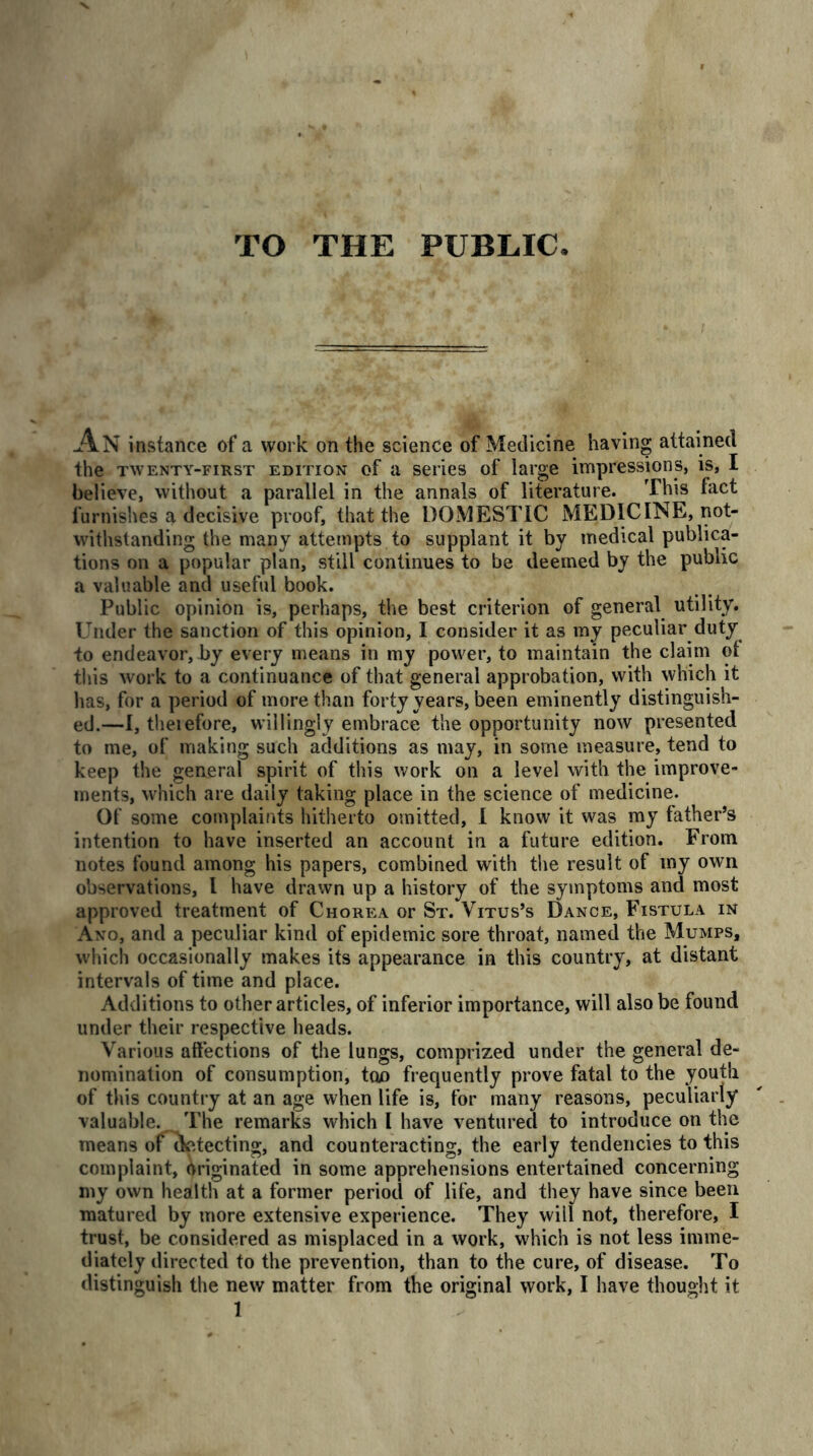 TO THE PUBLIC An instance of a work on the science of Medicine having attained the twenty-first edition of a series of large impressions, is, I believe, without a parallel in the annals of literature. This fact furnishes a decisive proof, that the DOMESTIC MEDICINE, not- withstanding the many attempts to supplant it by medical publica- tions on a popular plan, still continues to be deemed by the public a valuable and useful book. Public opinion is, perhaps, the best criterion of general utility. Under the sanction of this opinion, I consider it as my peculiar duty to endeavor, by every means in my power, to maintain the claim ot this work to a continuance of that general approbation, with which it has, for a period of more than forty years, been eminently distinguish- ed.—I, theiefore, willingly embrace the opportunity now presented to me, of making such additions as may, in some measure, tend to keep the general spirit of this work on a level with the improve- ments, which are daily taking place in the science of medicine. Of some complaints hitherto omitted, I know it was my father’s intention to have inserted an account in a future edition. From notes found among his papers, combined with the result of my own observations, l have drawn up a history of the symptoms and most approved treatment of Chorea or St. Vitus’s Dance, Fistula in Ano, and a peculiar kind of epidemic sore throat, named the Mumps, which occasionally makes its appearance in this country, at distant intervals of time and place. Additions to other articles, of inferior importance, will also be found under their respective heads. Various affections of the lungs, comprized under the general de- nomination of consumption, ton frequently prove fatal to the youth of this country at an age when life is, for many reasons, peculiarly valuable. The remarks which I have ventured to introduce on the means of detecting, and counteracting, the early tendencies to this complaint, Originated in some apprehensions entertained concerning my own health at a former period of life, and they have since been matured by more extensive experience. They will not, therefore, I trust, be considered as misplaced in a work, which is not less imme- diately directed to the prevention, than to the cure, of disease. To distinguish the new matter from the original work, I have thought it