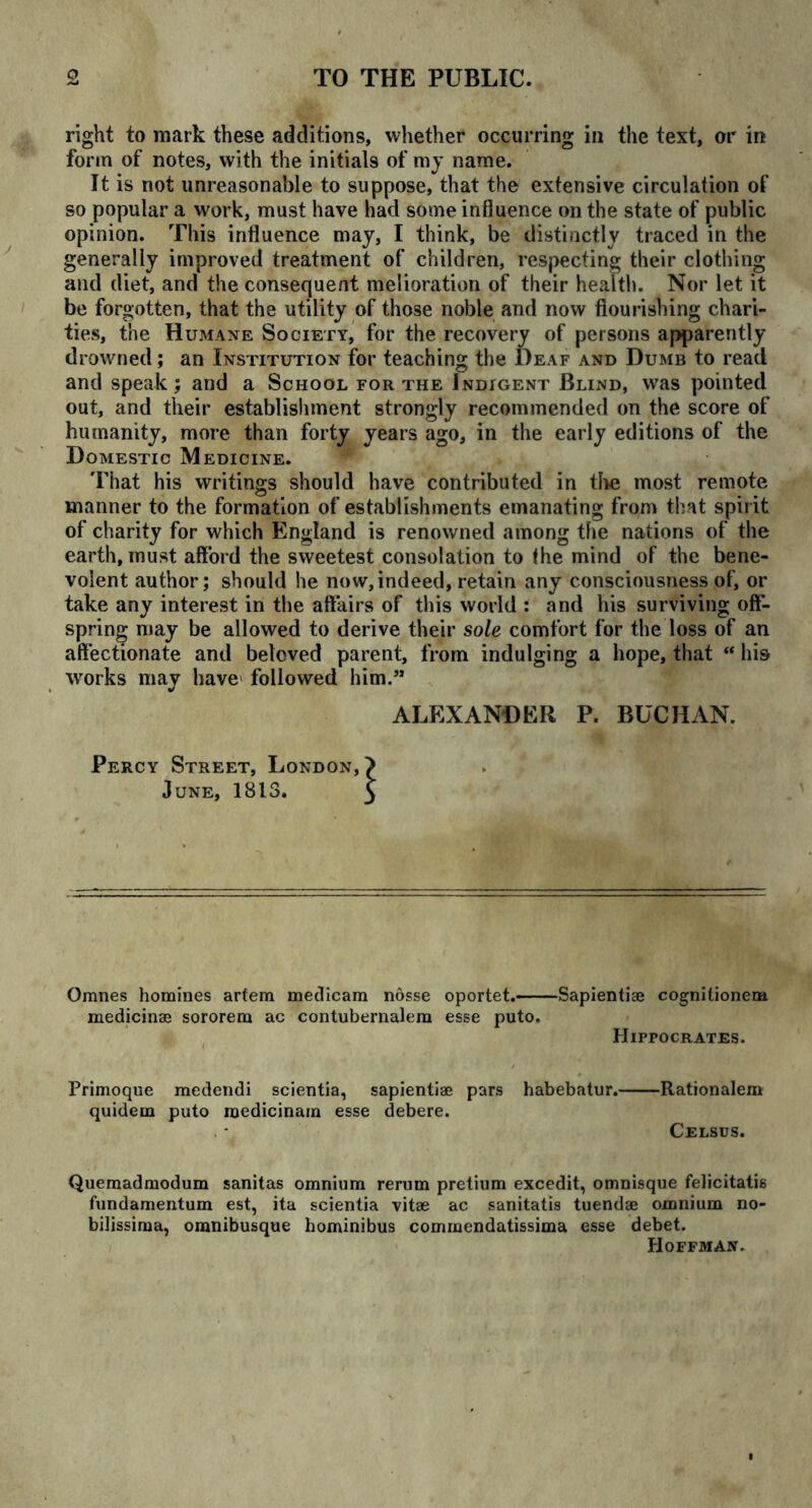 right to mark these additions, whether occurring in the text, or in form of notes, with the initials of my name. It is not unreasonable to suppose, that the extensive circulation of so popular a work, must have had some influence on the state of public opinion. This influence may, I think, be distinctly traced in the generally improved treatment of children, respecting their clothing and diet, and the consequent melioration of their health. Nor let it be forgotten, that the utility of those noble and now flourishing chari- ties, the Humane Society, for the recovery of persons apparently drowned; an Institution for teaching the Deaf and Dumb to read and speak; and a School for the Indigent Blind, was pointed out, and their establishment strongly recommended on the score of humanity, more than forty years ago, in the early editions of the Domestic Medicine. That his writings should have contributed in the most remote manner to the formation of establishments emanating from that spirit of charity for which England is renowned among the nations of the earth, must afford the sweetest consolation to fhe mind of the bene- volent author; should he now, indeed, retain any consciousness of, or take any interest in the affairs of this world : and his surviving off- spring may be allowed to derive their sole comfort for the loss of an affectionate and beloved parent, from indulging a hope, that “ his works mav have' followed him.” •/ ALEXANDER P. BUCHAN. Percy Street, London, > June, 1813. 3 Omnes homines artem medicam nosse oportet.— medicinae sororem ac contubernalera esse puto. Sapientiae cognitionem Hippocrates. Primoque medendi scientia, sapientiae pars quidem puto roedicinam esse debere. habebatur. Rationalem Celsus. Quemadmodum sanitas omnium rerum pretium excedit, omnisque felicitatis fundamentum est, ita scientia vitae ac sanitatis tuendae omnium no- bilissima, omnibusque hominibus commendatissima esse debet. Hoffman.