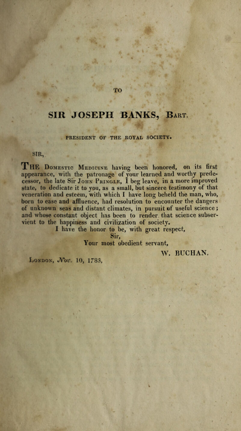 TO SIR JOSEPH BANKS, Bart. PRESIDENT OF THE ROYAL SOCIETY. SIR, The Domestic Medicine having been honored, on its first appearance, with the patronage of your learned and worthy prede- cessor, the late Sir John Pringle, I beg leave, in a more improved state, to dedicate it to you, as a small, but sincere testimony of that veneration and esteem, with which I have long beheld the man, who, born to ease and affluence, had resolution to encounter the dangers of unknown seas and distant climates, in pursuit of useful science; and whose constant object has been to render that science subser- vient to the happiness and civilisation of society. I have the honor to be, with great respect, Sir, Your most obedient servant, W. BUCHAN. London, JSTov. 10, 1783, V