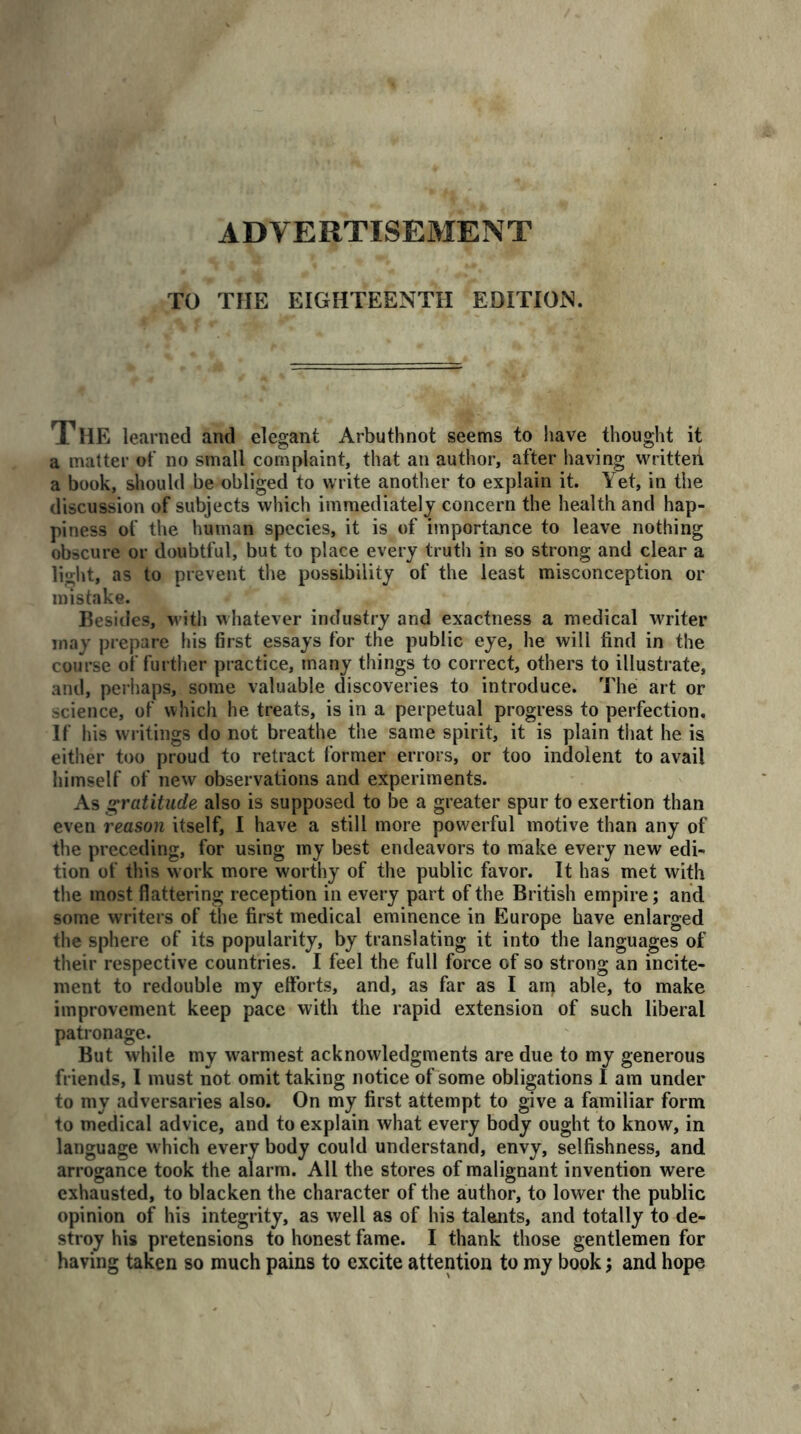 ADVERTISEMENT TO THE EIGHTEENTH EDITION. The learned and elegant Arbuthnot seems to have thought it a matter of no small complaint, that an author, after having written a book, should be obliged to write another to explain it. Yet, in the discussion of subjects which immediately concern the health and hap- piness of the human species, it is of importance to leave nothing obscure or doubtful, but to place every truth in so strong and clear a light, as to prevent the possibility of the least misconception or mistake. Besides, with whatever industry and exactness a medical writer may prepare his first essays for the public eye, he will find in the course of further practice, many things to correct, others to illustrate, and, perhaps, some valuable discoveries to introduce. The art or science, of which he treats, is in a perpetual progress to perfection. If his writings do not breathe the same spirit, it is plain that he is either too proud to retract former errors, or too indolent to avail himself of new observations and experiments. As gratitude also is supposed to be a greater spur to exertion than even reason itself, I have a still more powerful motive than any of the preceding, for using my best endeavors to make every new edi- tion of this work more worthy of the public favor. It has met with the most flattering reception in every part of the British empire; and some writers of the first medical eminence in Europe have enlarged the sphere of its popularity, by translating it into the languages of their respective countries. I feel the full force of so strong an incite- ment to redouble my efforts, and, as far as I arp able, to make improvement keep pace with the rapid extension of such liberal patronage. But while my warmest acknowledgments are due to my generous friends, I must not omit taking notice of some obligations I am under to my adversaries also. On my first attempt to give a familiar form to medical advice, and to explain what every body ought to know, in language which every body could understand, envy, selfishness, and arrogance took the alarm. All the stores of malignant invention were exhausted, to blacken the character of the author, to lower the public opinion of his integrity, as well as of his talents, and totally to de- stroy his pretensions to honest fame. I thank those gentlemen for having taken so much pains to excite attention to my book; and hope