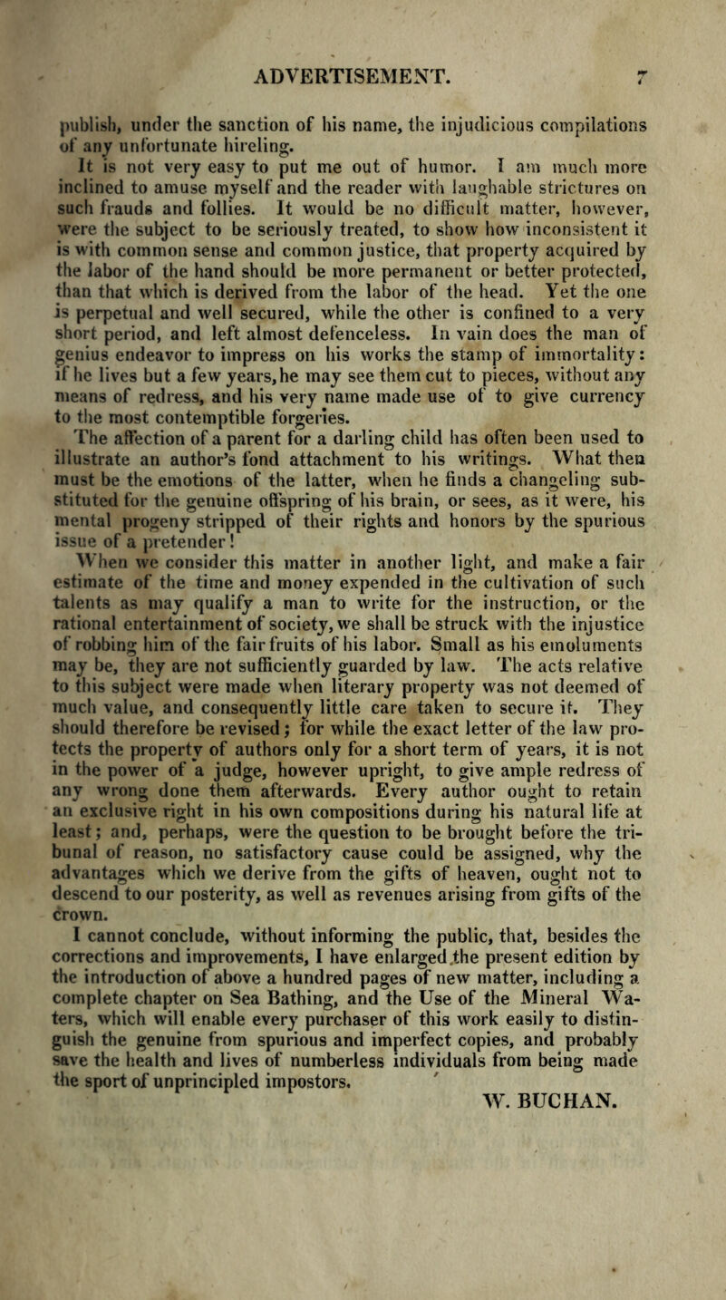 publish, under the sanction of his name, the injudicious compilations of any unfortunate hireling. It is not very easy to put me out of humor. I am much more inclined to amuse myself and the reader with laughable strictures on such frauds and follies. It would be no difficult matter, however, were the subject to be seriously treated, to show how inconsistent it is with common sense and common justice, that property acquired by the labor of the hand should be more permanent or better protected, than that which is derived from the labor of the head. Yet the one is perpetual and well secured, while the other is confined to a very short period, and left almost defenceless. In vain does the man of genius endeavor to impress on his works the stamp of immortality: if he lives but a few years, he may see them cut to pieces, without any means of redress, and his very name made use of to give currency to the most contemptible forgeries. The affection of a parent for a darling child has often been used to illustrate an author’s fond attachment to his writings. What then must be the emotions of the latter, when he finds a changeling sub- stituted for the genuine offspring of his brain, or sees, as it were, his mental progeny stripped of their rights and honors by the spurious issue of a pretender! When we consider this matter in another light, and make a fair estimate of the time and money expended in the cultivation of such talents as may qualify a man to write for the instruction, or the rational entertainment of society, we shall be struck with the injustice of robbing him of the fair fruits of his labor. Small as his emoluments may be, they are not sufficiently guarded by law. The acts relative to this subject were made when literary property was not deemed of much value, and consequently little care taken to secure it. They should therefore be revised; for while the exact letter of the law pro- tects the property of authors only for a short term of years, it is not in the power of a judge, however upright, to give ample redress of any wrong done them afterwards. Every author ought to retain an exclusive right in his own compositions during his natural life at least; and, perhaps, were the question to be brought before the tri- bunal of reason, no satisfactory cause could be assigned, why the advantages which we derive from the gifts of heaven, ought not to descend to our posterity, as well as revenues arising from gifts of the crown. I cannot conclude, without informing the public, that, besides the corrections and improvements, I have enlarged .the present edition by the introduction of above a hundred pages of new matter, including a complete chapter on Sea Bathing, and the Use of the Mineral Wa- ters, which will enable every purchaser of this work easily to distin- guish the genuine from spurious and imperfect copies, and probably save the health and lives of numberless individuals from being made the sport of unprincipled impostors. W. BUCHAN.